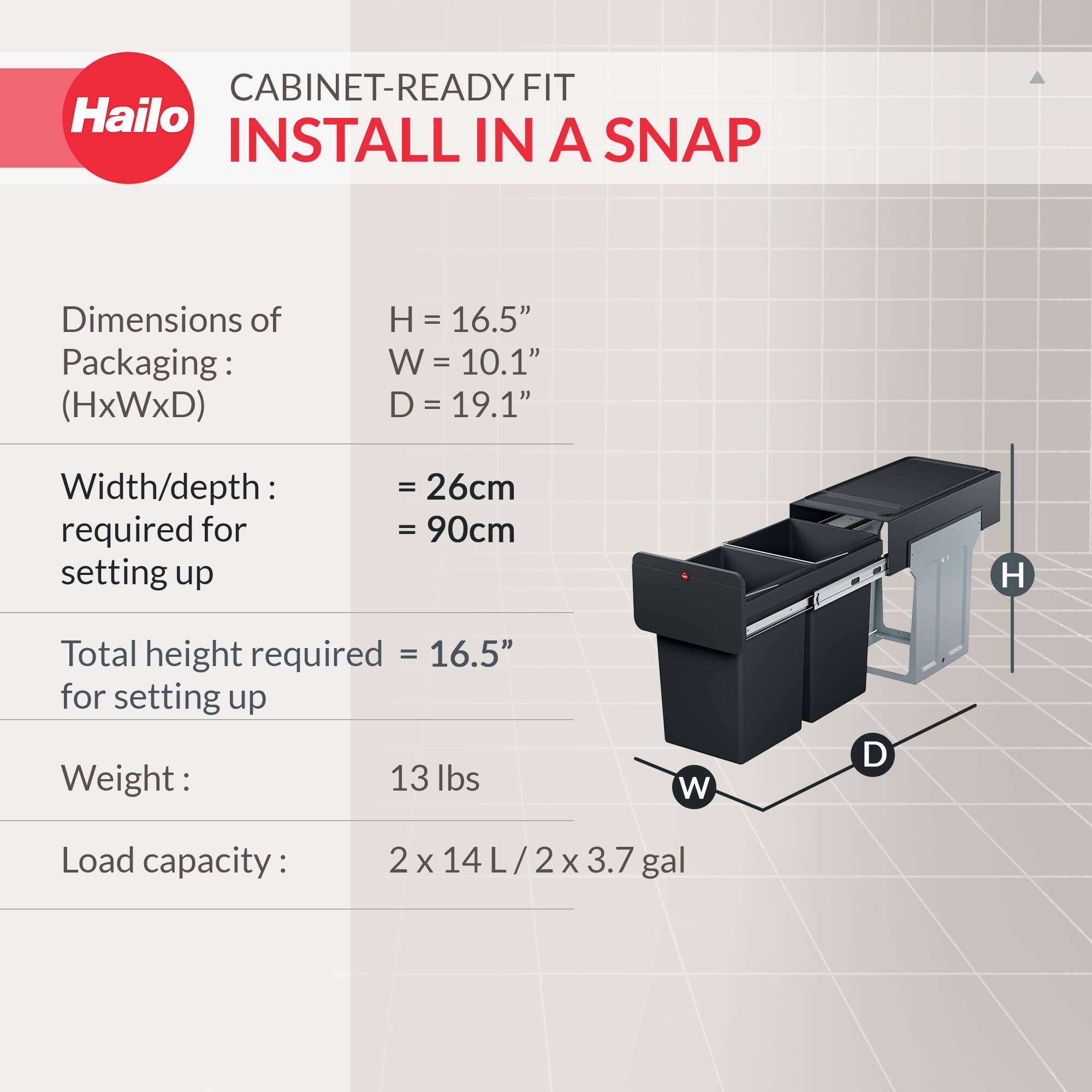 CABINET-READY FIT  
INSTALL IN A SNAP  

Dimensions of Packaging: (HxWxD)  
H = 16.5"  
W = 10.1"  
D = 19.1"  

Width/depth required for setting up  
= 26cm  
= 90cm  

Total height required = 16.5" for setting up  

Weight: 13 lbs  

Load capacity: 2 x 14 L / 2 x 3.7 gal