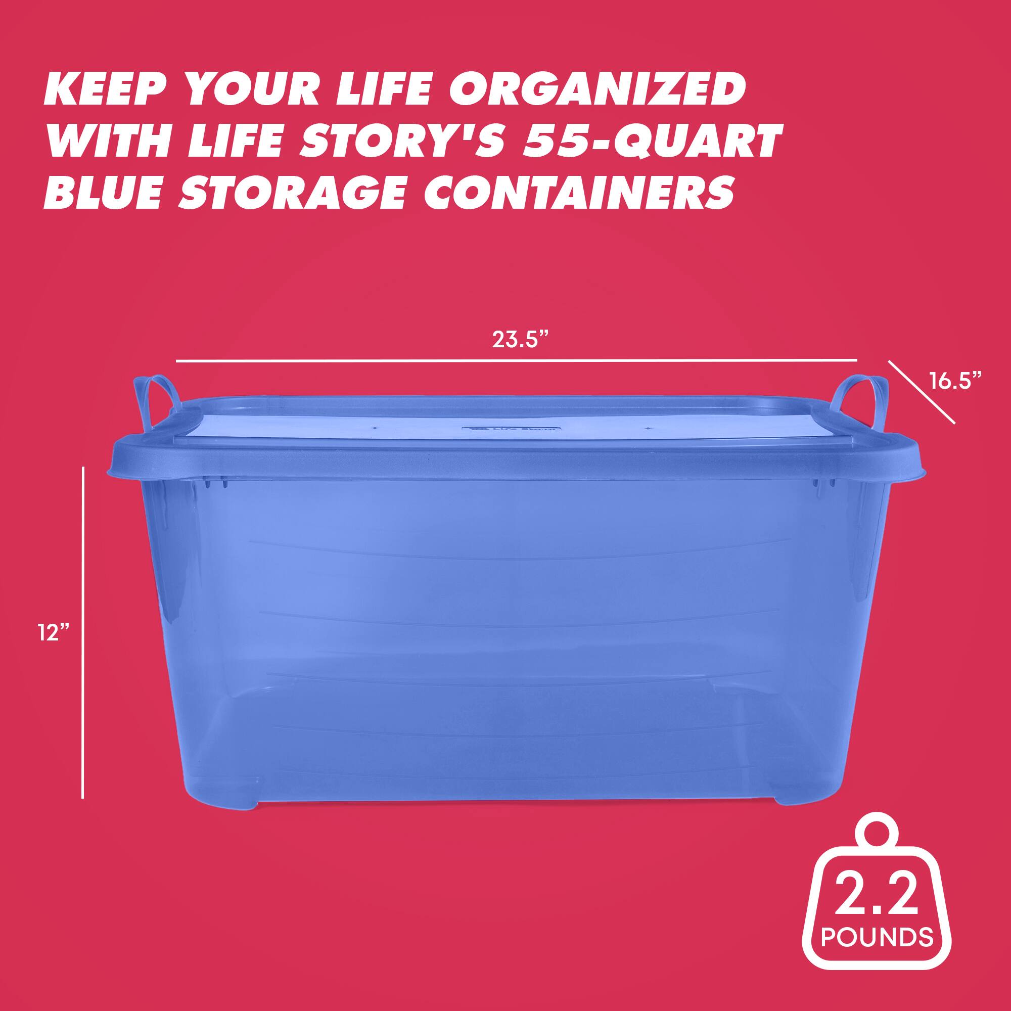 KEEP YOUR LIFE ORGANIZED WITH LIFE STORY'S 55-QUART BLUE STORAGE CONTAINERS  
23.5" x 16.5" x 12"  
2.2 POUNDS