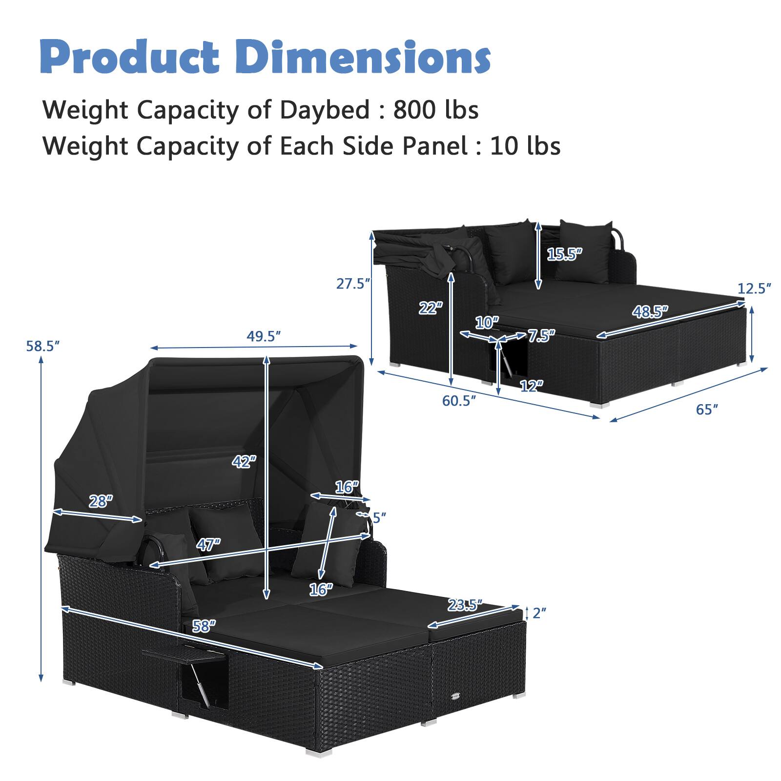 Product Dimensions  
Weight Capacity of Daybed: 800 lbs  
Weight Capacity of Each Side Panel: 10 lbs  

- 58.5" (length)  
- 49.5" (width)  
- 27.5" (height)  
- 15.5" (depth)  
- 22" (depth)  
- 10" (depth)  
- 7.5" (depth)  
- 48.5" (depth)  
- 12.5" (depth)  
- 60.5" (depth)  
- 12" (depth)  
- 65" (depth)  
- 28" (depth)  
- 42" (depth)  
- 47" (depth)  
- 16" (depth)  
- 5" (depth)  
- 58" (depth)  
- 16" (depth)  
- 23.5" (depth)  
- 2" (depth)