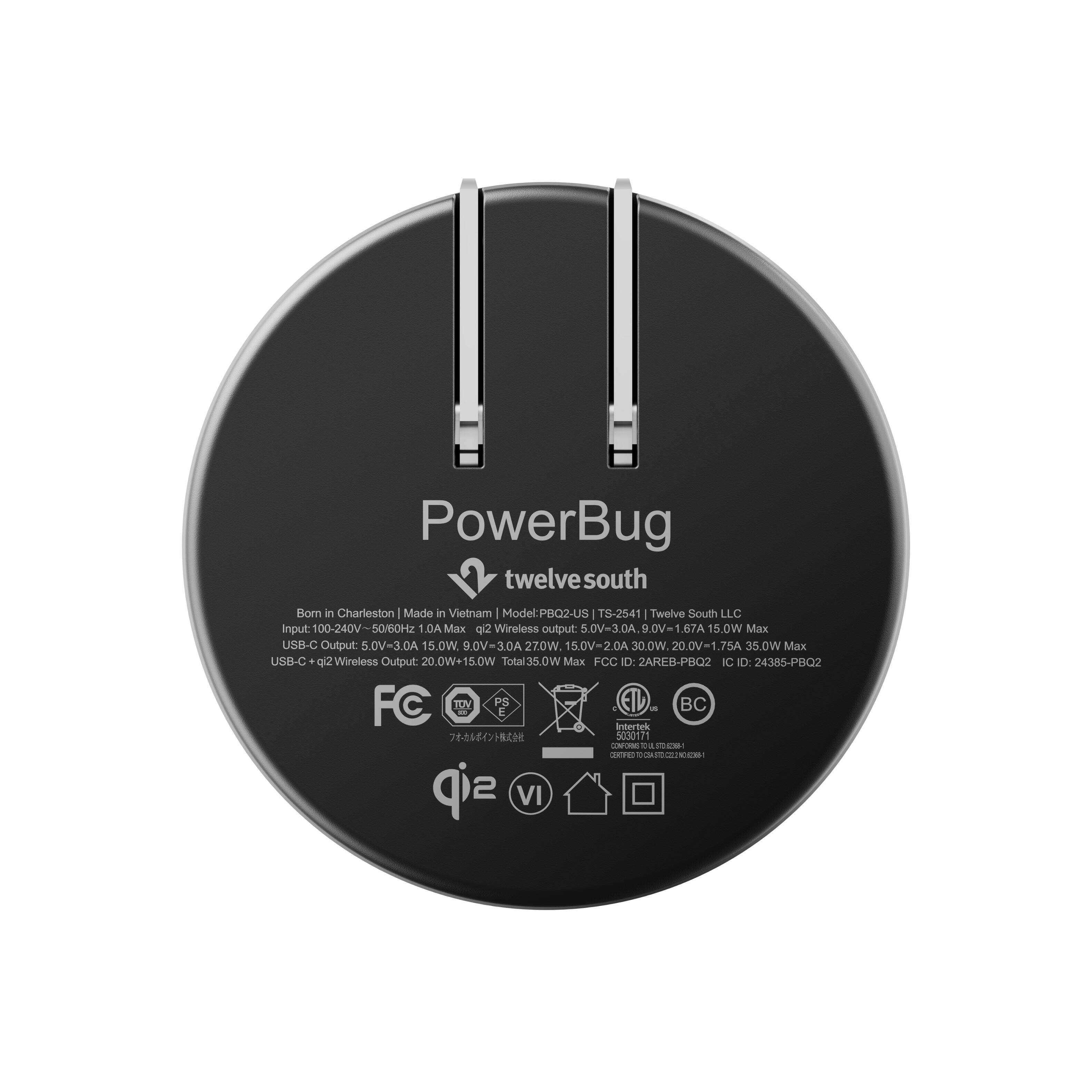 PowerBug twelvesouth  
Born in Charleston Made in Vietnam  
Model: PBQ2-US TS-2541  
Twelve South LLC  
Input: 100-240V~50/60Hz 1.0A Max  
g(2 Wireless output: 5.0V=3.0A. 9.0V=1.67A 15.0W Max  
USB-C Output: 5.0V=3.0A 15.0W. 9.0V=3.0A 27.0W, 15.0V=2.0A 30.0W. 20.0V=1.75A 35.0W  
Max USB-C qi2 Wireless Output: 20.0W+15.0W Total 35.0W  
Max FCC ID: 2AREB-PBQ2 IC ID: 24385-PBQ2  
FC TOV PS BC  
us E Intertek 5030171 WAFRIST! CERTIFIED 0645 sip VI