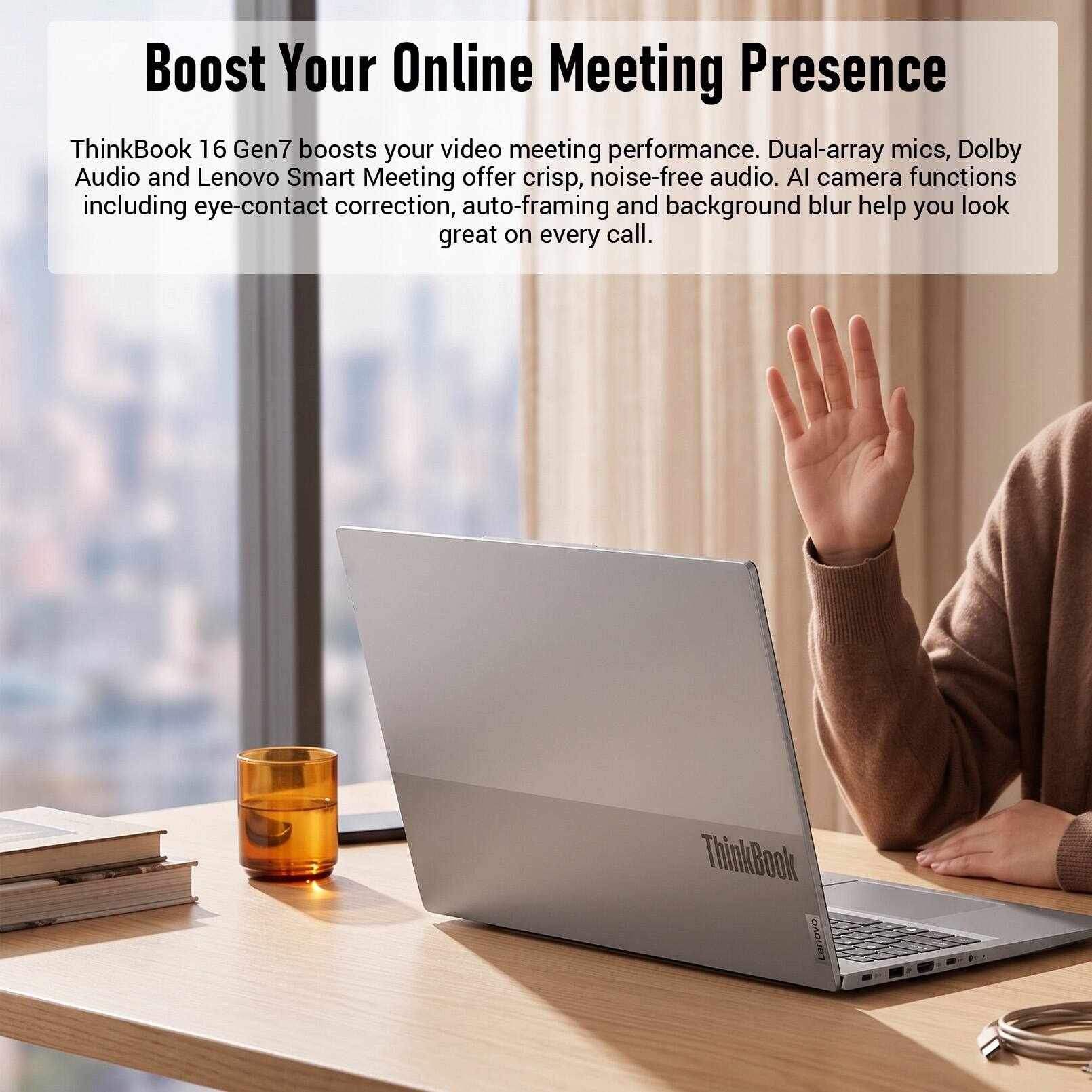 Boost Your Online Meeting Presence

ThinkBook 16 Gen7 boosts your video meeting performance. Dual-array mics, Dolby Audio and Lenovo Smart Meeting offer crisp, noise-free audio. AI camera functions including eye-contact correction, auto-framing and background blur help you look great on every call.