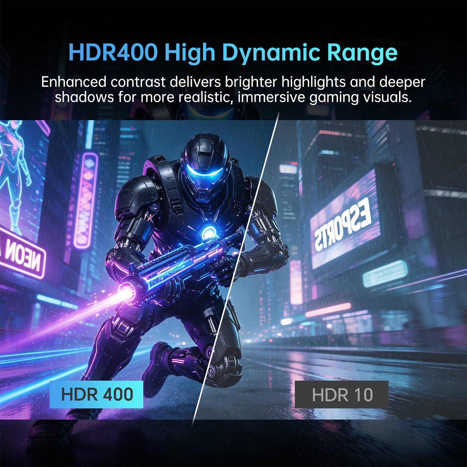 HDR400 High Dynamic Range Enhanced contrast delivers brighter highlights and deeper shadows for more realistic, immersive gaming visuals.

NEON
ESPORTS
HDR 400
HDR 10