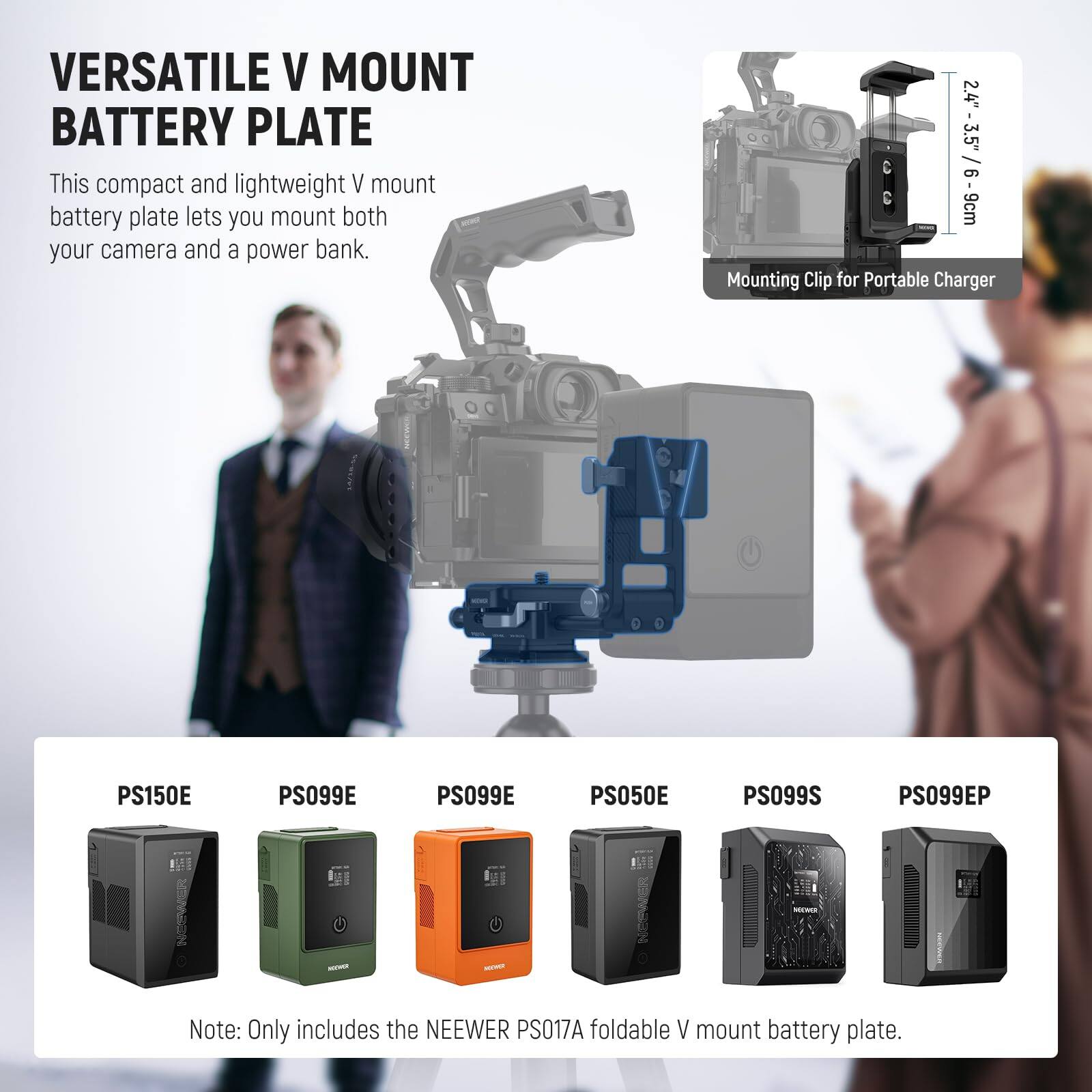 VERSATILE V MOUNT BATTERY PLATE

This compact and lightweight V mount battery plate lets you mount both your camera and a power bank.

2.4" (3.5" / 6-9cm) Mounting Clip for Portable Charger

PS150E PS099E PS099E PS050E PS099S PS099EP

Note: Only includes the NEEWER PS017A foldable V mount battery plate.