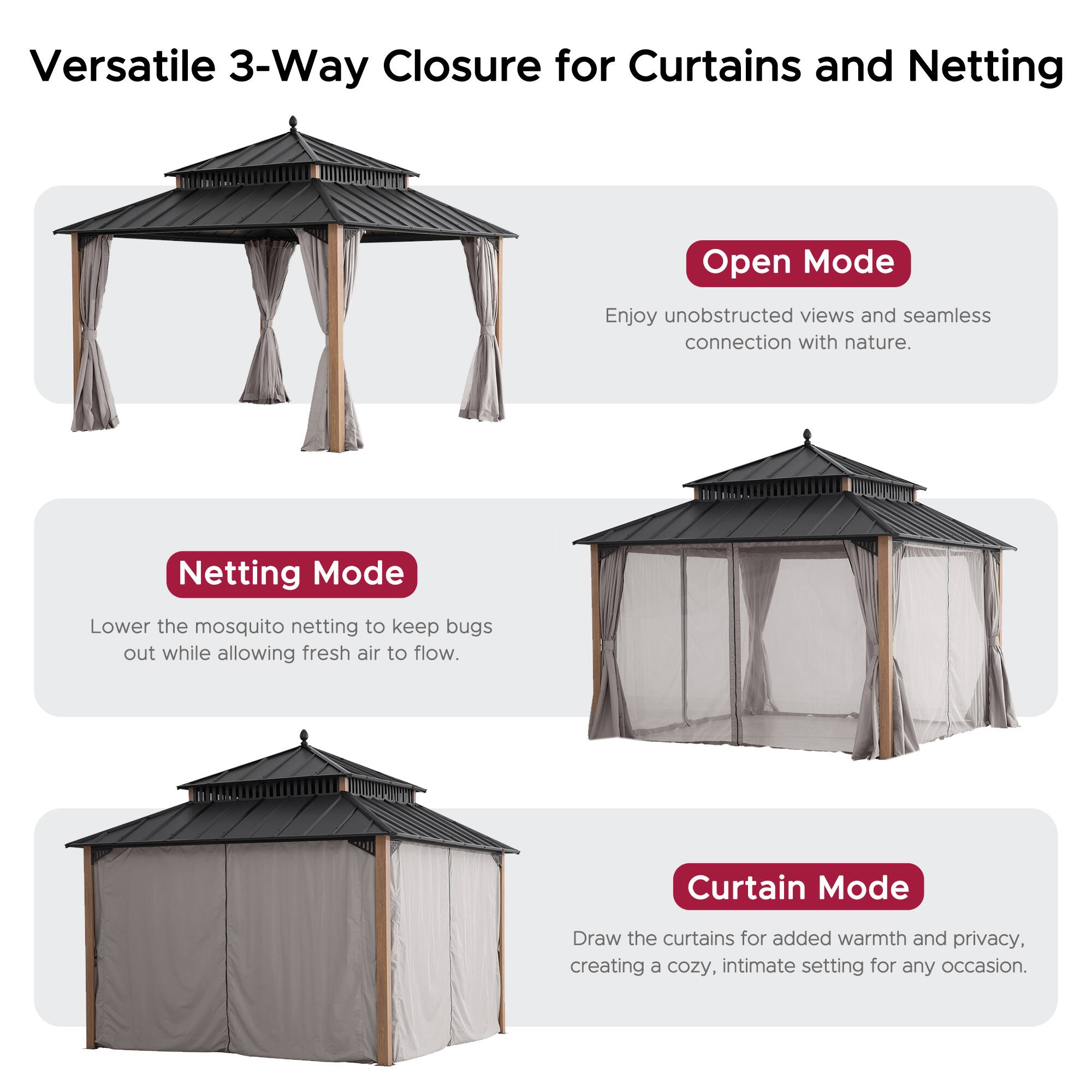 Versatile 3-Way Closure for Curtains and Netting

**Open Mode**
Enjoy unobstructed views and seamless connection with nature.

**Netting Mode**
Lower the mosquito netting to keep bugs out while allowing fresh air to flow.

**Curtain Mode**
Draw the curtains for added warmth and privacy, creating a cozy, intimate setting for any occasion.