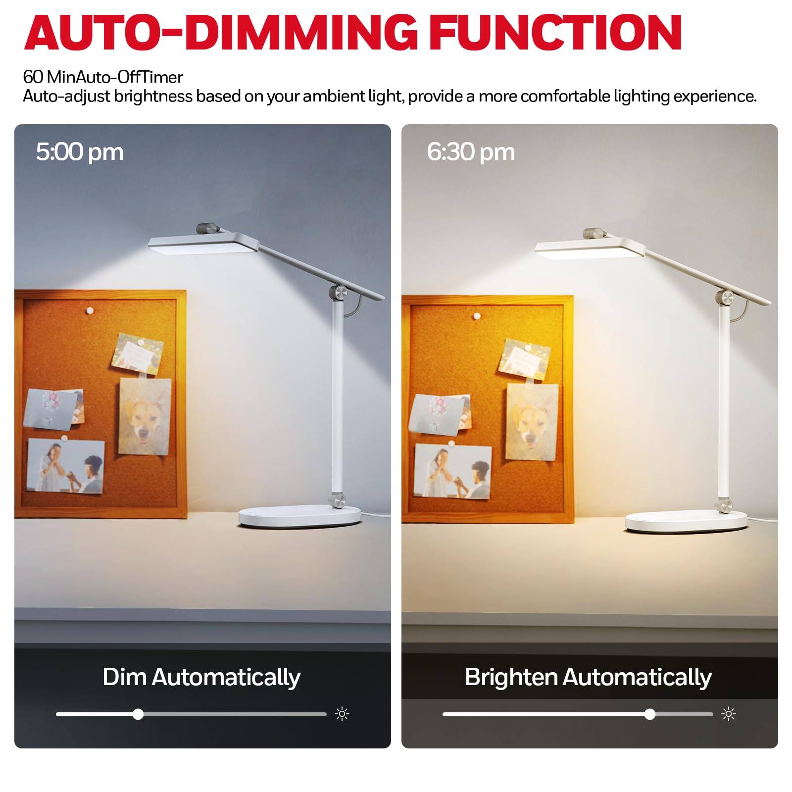 AUTO-DIMMING FUNCTION

60 MinAuto-Off Timer  
Auto-adjust brightness based on your ambient light, provide a more comfortable lighting experience.

5:00 pm  
Dim Automatically

6:30 pm  
Brighten Automatically