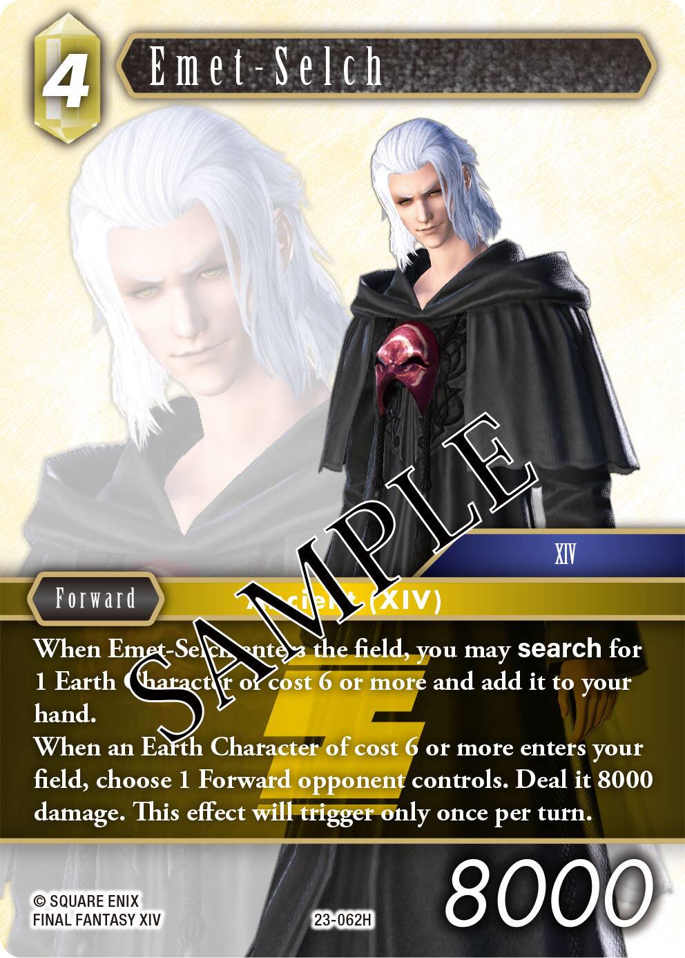 4 Emet-Selch  
XIV  
When Emet-Selch (XIV) enters the field, you may search for 1 Earth Character of cost 6 or more and add it to your hand.  
When an Earth Character of cost 6 or more enters your field, choose 1 Forward opponent controls. Deal it 8000 damage. This effect will trigger only once per turn.  
FINAL FANTASY XIV  
23-062H