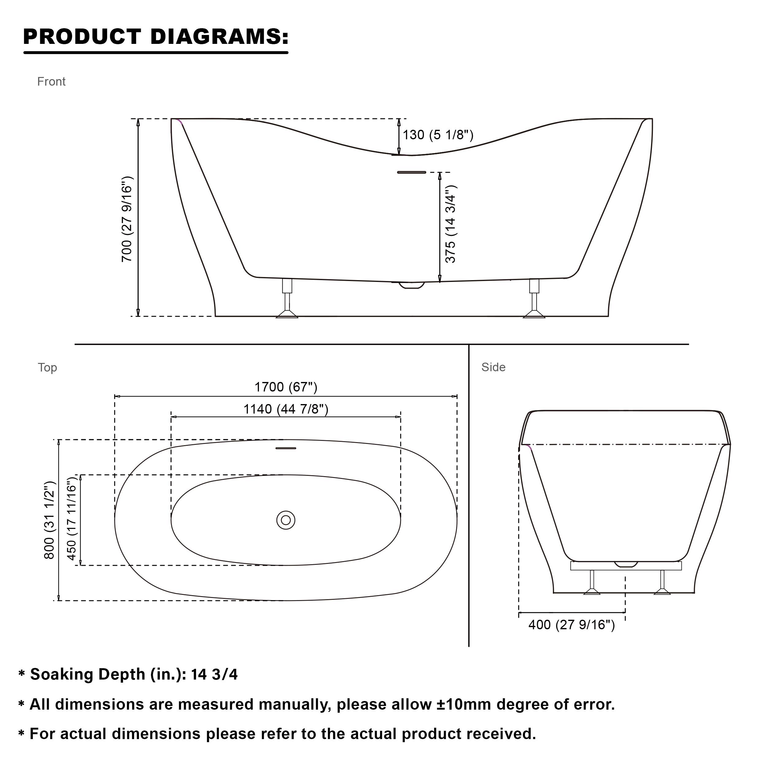 PRODUCT DIAGRAMS:  
Front  
130 (5 1/8")  
700 (27 9/16")  
375 (14 3/4")  

Top  
1700 (67")  
1140 (44 7/8")  

Side  
800 (31 1/2")  
450 (17 11/16")  
400 (15 3/4")  
400 (27 9/16")  

Soaking Depth (in.): 14 3/4  

All dimensions are measured manually, please allow ±10mm degree of error.  
For actual dimensions please refer to the actual product received.