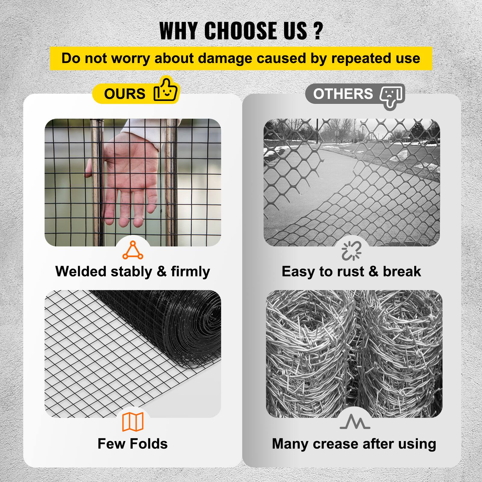 **WHY CHOOSE US?**

Do not worry about damage caused by repeated use

**OURS**
- Welded stably & firmly
- Few Folds

**OTHERS**
- Easy to rust & break
- Many crease after using