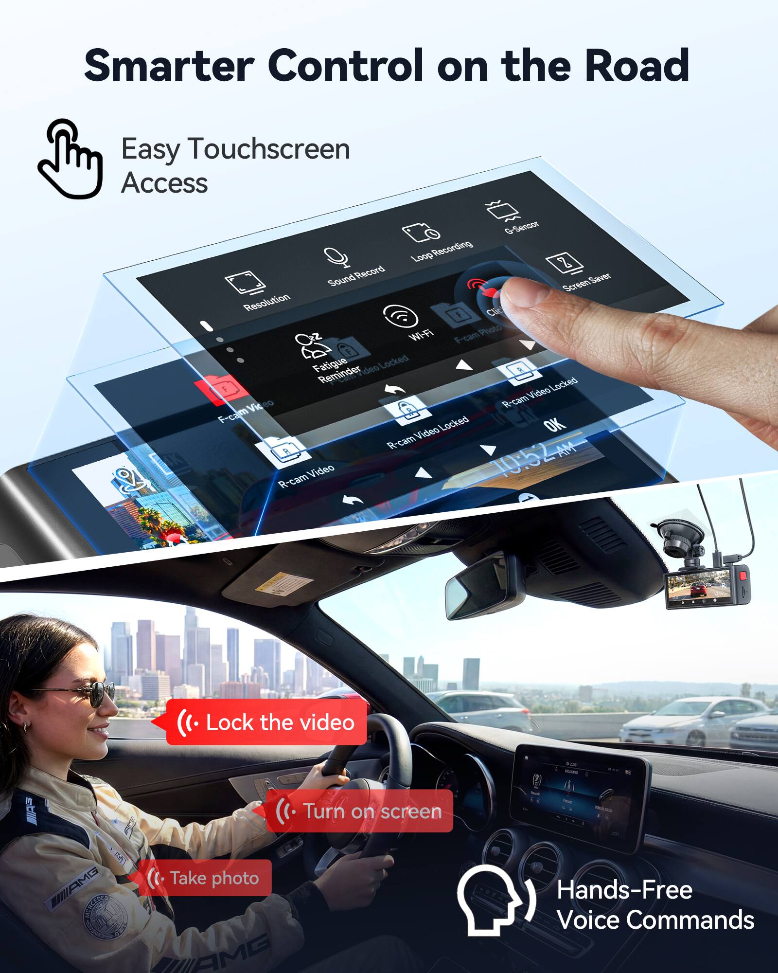 Smarter Control on the Road  
Easy Touchscreen Access  

- Loop Recording  
- Sound Record  
- Screen Resolution  
- Wi-Fi  
- F-cam Photo  
- F-cam Video  
- R-cam Video  
- R-cam Video Locked  
- R-cam Video Locked  
- R-cam Video Locked  
- OK  
- 10:52 AM  

- Lock the video  
- Turn on screen  
- Take photo  
- Hands-Free Voice Commands