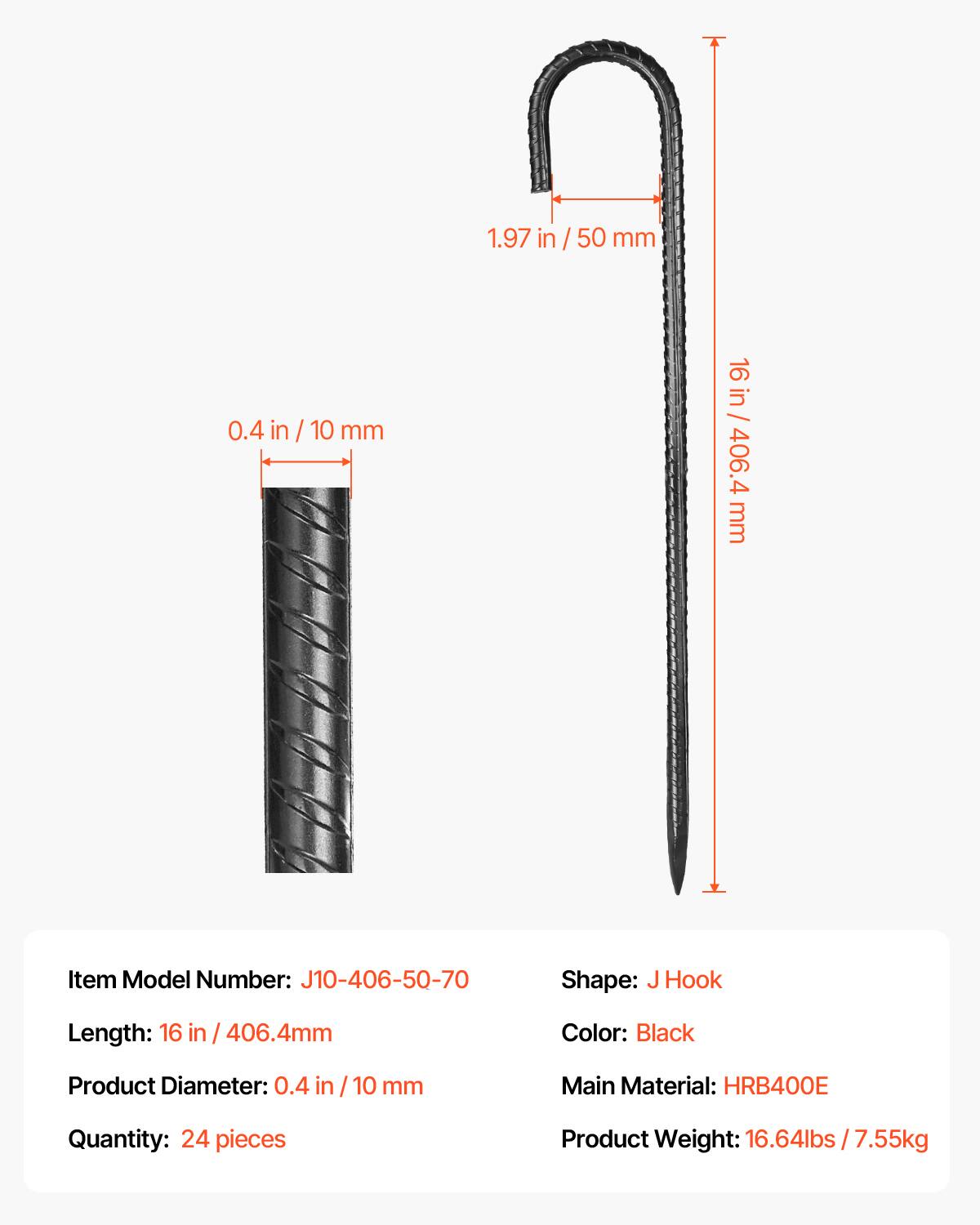 1.97 in / 50 mm  
0.4 in / 10 mm  
16 in / 406.4 mm  

Item Model Number: J10-406-50-70  
Shape: J Hook  
Length: 16 in / 406.4 mm  
Color: Black  
Product Diameter: 0.4 in / 10 mm  
Main Material: HRB400E  
Quantity: 24 pieces  
Product Weight: 16.64 lbs / 7.55 kg