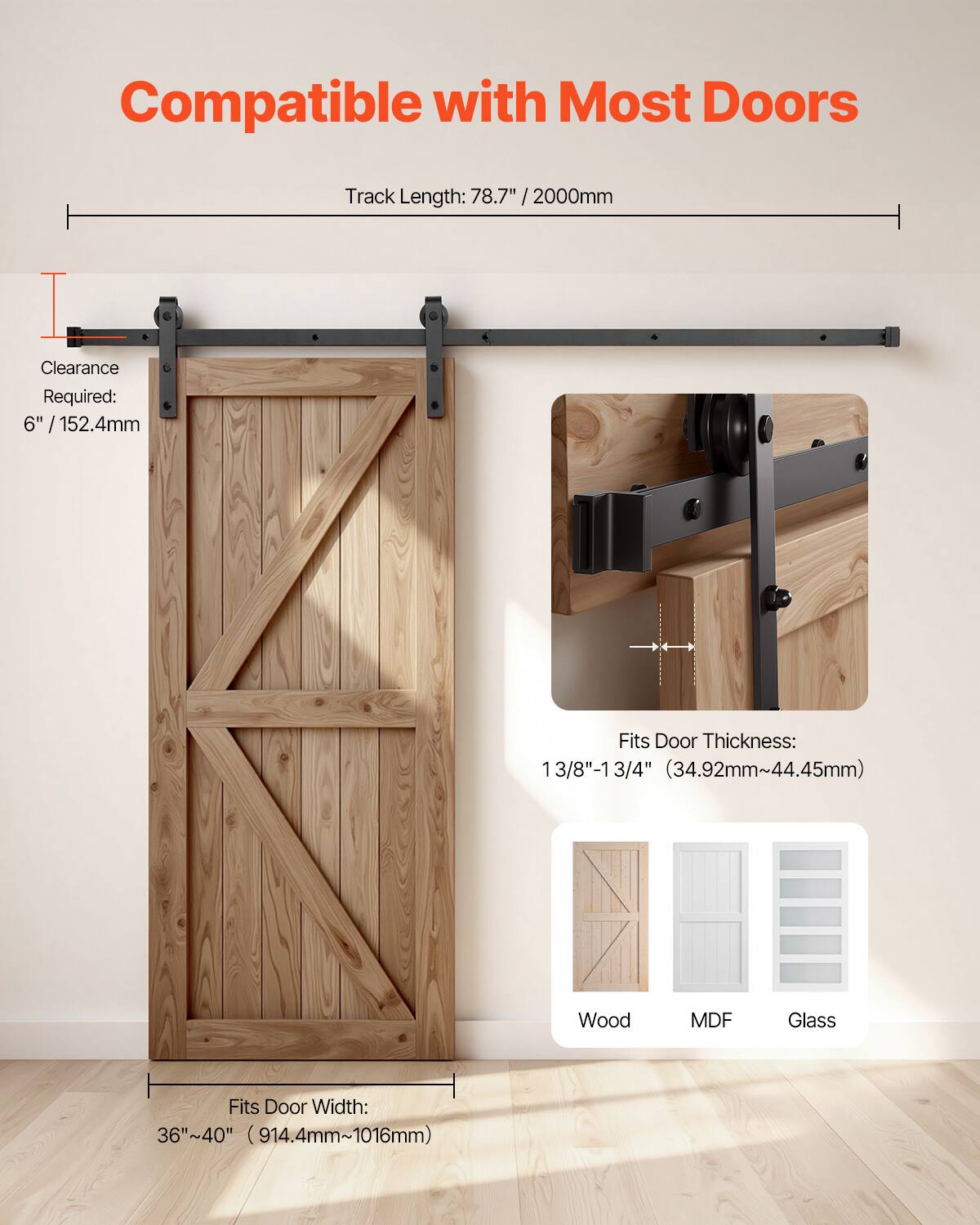 Compatible with Most Doors  
Track Length: 78.7" / 2000mm  
Clearance Required: 6" / 152.4mm  
Fits Door Thickness: 1 3/8" - 1 3/4" (34.92mm - 44.45mm)  
Fits Door Width: 36" - 40" (914.4mm - 1016mm)  
Wood, MDF, Glass