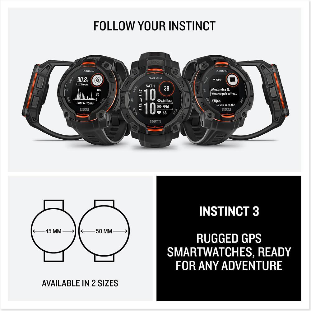 FOLLOW YOUR INSTINCT

TORCH GLARMIN GPS LIGHT 90.8 Lux Hours 100 50 I O BACK Last 4 Hours I STLAR GARMIN CTRL SAT 1 GPS LIGHT 38 8:47 10 MENU * . shallin 5:56 99d MMO0 10 68 BACK ABC SET SOLAR BARMIN CIRL LIBNT 3 New MENU

Alexandra G. Want to grab coffee.. ABC DOWN Elijah

vnu saan the SOLAR INSTINCT 3 45 MM 50 MM

RUGGED GPS SMARTWATCHES, READY FOR ANY ADVENTURE AVAILABLE IN 2 SIZES