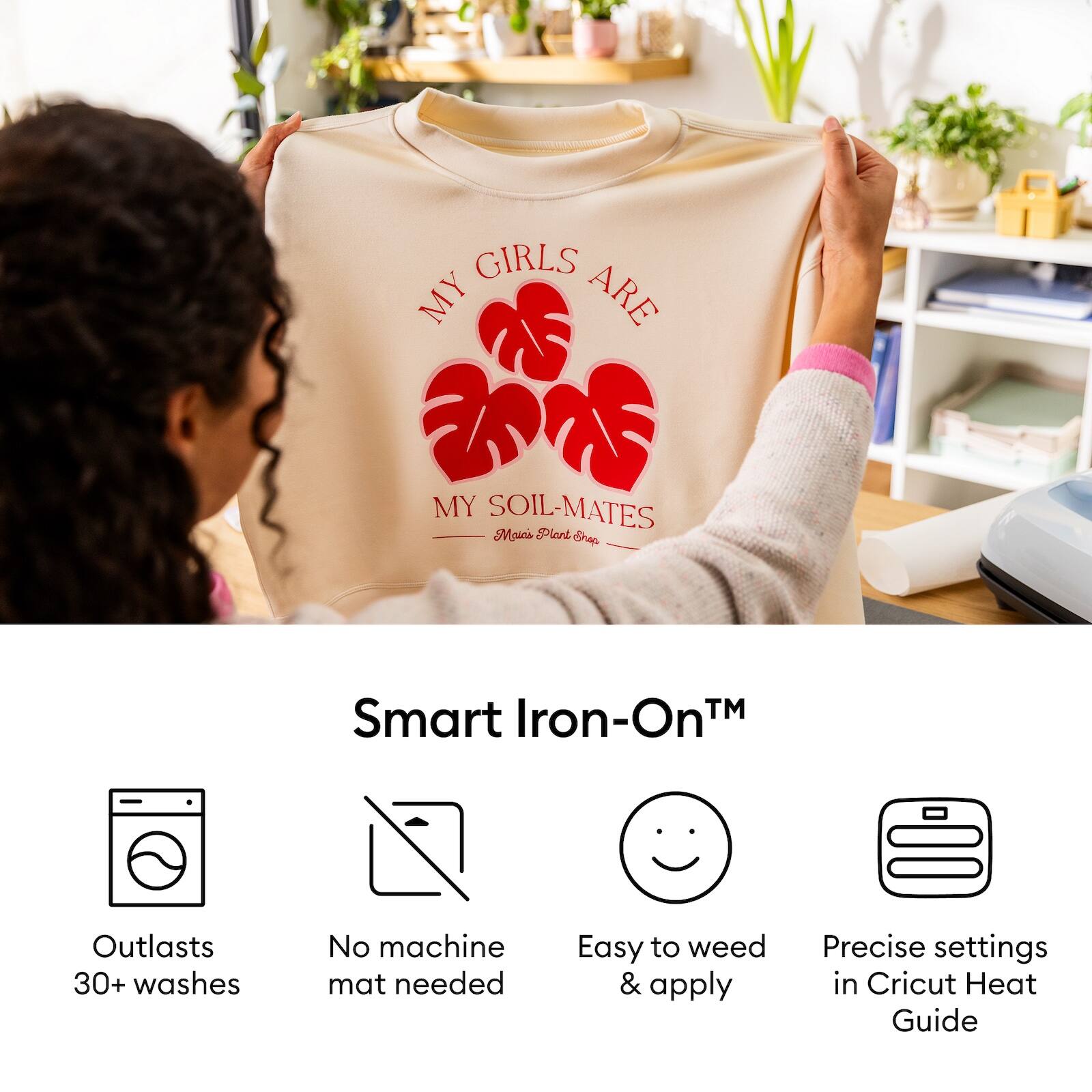 MY GIRLS ARE  
MY SOIL-MATES  
Moia Plant Shop

Smart Iron-On™  
Outlasts 30+ washes  
No machine mat needed  
Easy to weed & apply  
Precise settings in Cricut Heat Guide