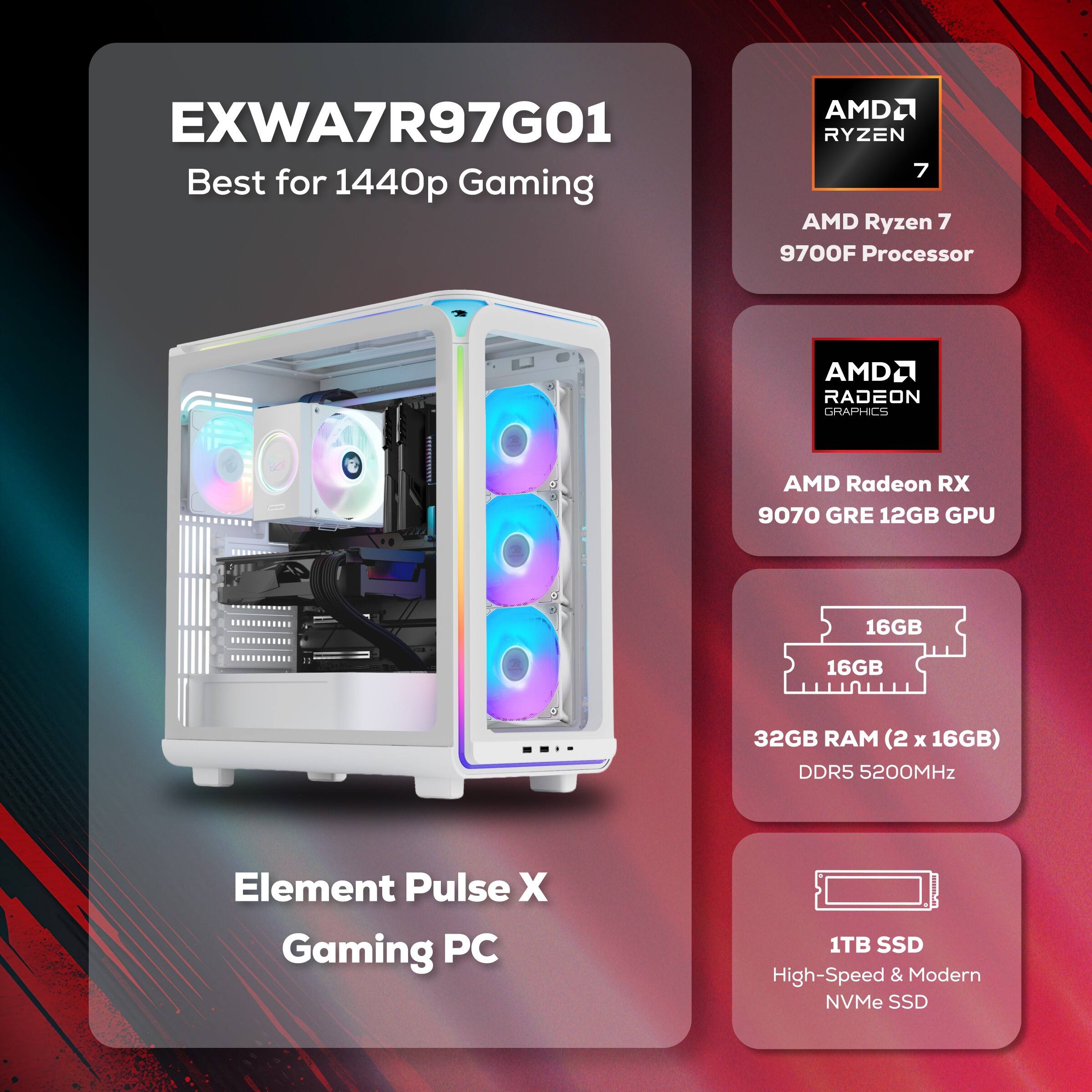 EXWA7R97G01  
Best for 1440p Gaming

AMD Ryzen 7 9700F Processor

AMD Radeon RX 9070 GRE 12GB GPU

32GB RAM (2 x 16GB) DDR5 5200MHz

1TB SSD High-Speed & Modern NVMe SSD

Element Pulse X Gaming PC
