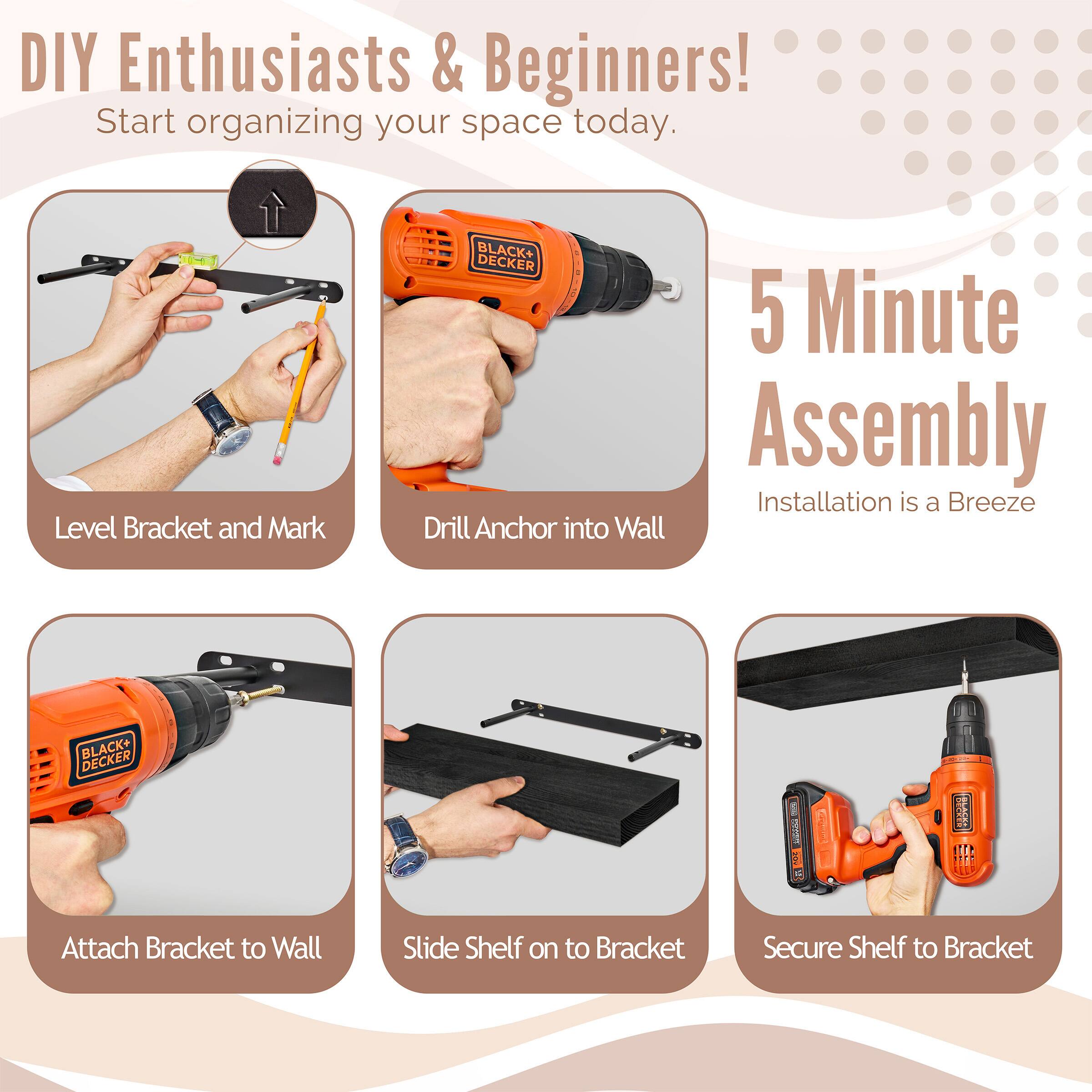 DIY Enthusiasts & Beginners! Start organizing your space today. BLACK+ DECKER 5 Minute Assembly Installation is a Breeze

Level Bracket and Mark
Drill Anchor into Wall
Attach Bracket to Wall
Slide Shelf on to Bracket
Secure Shelf to Bracket