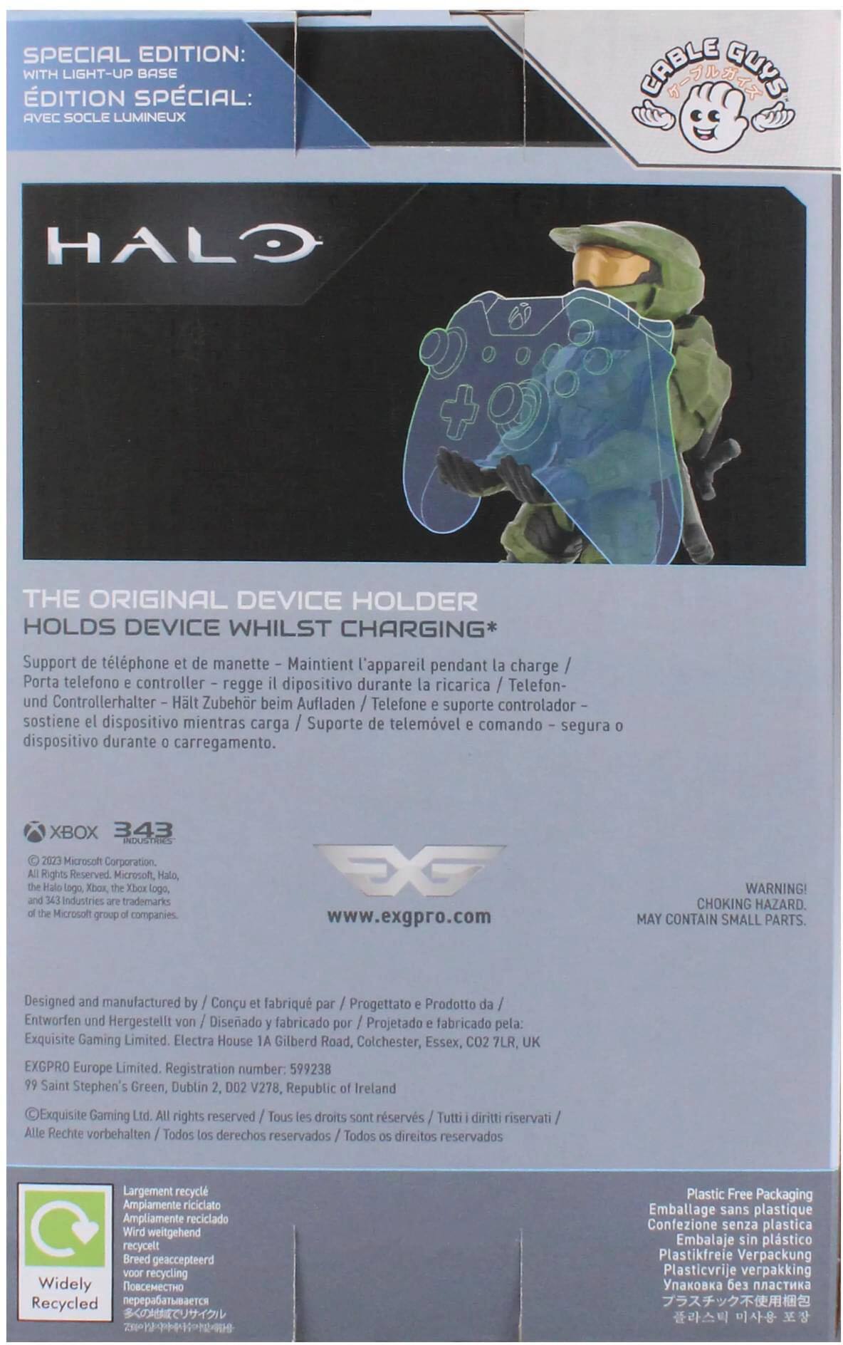 SPECIAL EDITION: WITH LIGHT-UP BASE
DITION SPCIAL: AVEC SOCLE LUMINEUX
CABLE T GUYS HALO THE ORIGINAL DEVICE HOLDER HOLDS DEVICE WHILST CHARGING*
Support de tlphone et de manette
Maintient l'appareil pendant la charge
Porta telefono controller regge dipositivo durante la ricarica
Telefon- und Controllerhalter
Hlt Zubehr beim Aufladen
Telefone suporte controlador
sostiene el dispositivo mientras carga
Suporte de telemvel comando segura dispositivo durante carregamento.
XBOX 343 INDUSTRIES 2023
Microsoft Corporation. Rights Reserved.
Microsoft, Halo, Halo lago Xbox, Xbox logo, Industries trademarks Microsoft group companies.
EX [www.exgpro.com](http://www.exgpro.com)
WARNING! CHOKING HAZARD. MAY CONTAIN SMALL PARTS.
Design by Conu
fabriqu par Progettato
Prodotto da Entworfen und Hergestellt von
Diseado fabricado por
Projetado fabricado pela: Exquisite Gaming Limited.
Electra House IA Gilberd Road, Colchester, Essex, CO2 7LR, UK
EXGPRO Europe Limited.