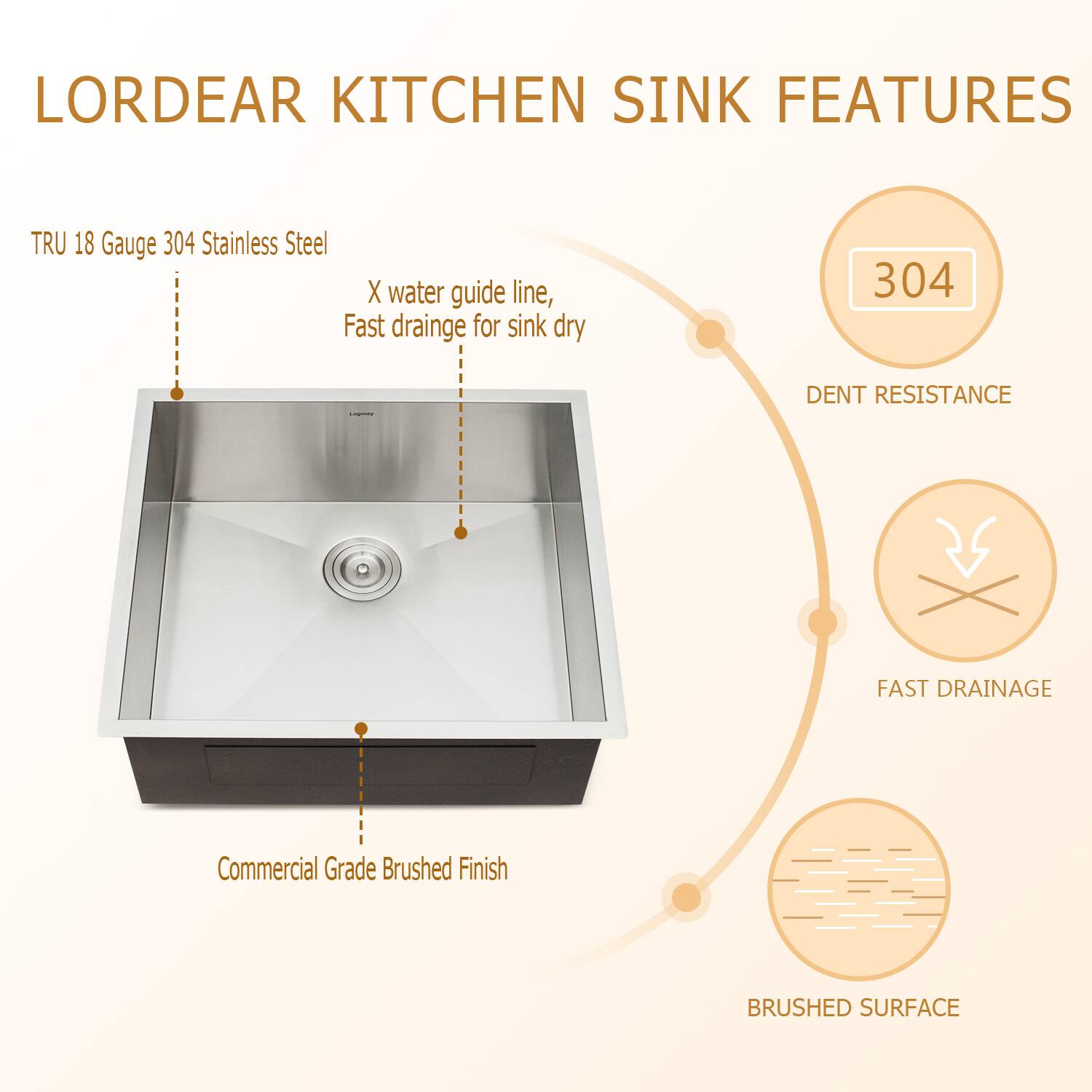 LORDEAR KITCHEN SINK FEATURES
TRU 18 Gauge 304 Stainless Steel
X water guide line, Fast drainage for sink dry
304 DENT RESISTANCE
FAST DRAINAGE
Commercial Grade Brushed Finish
BRUSHED SURFACE