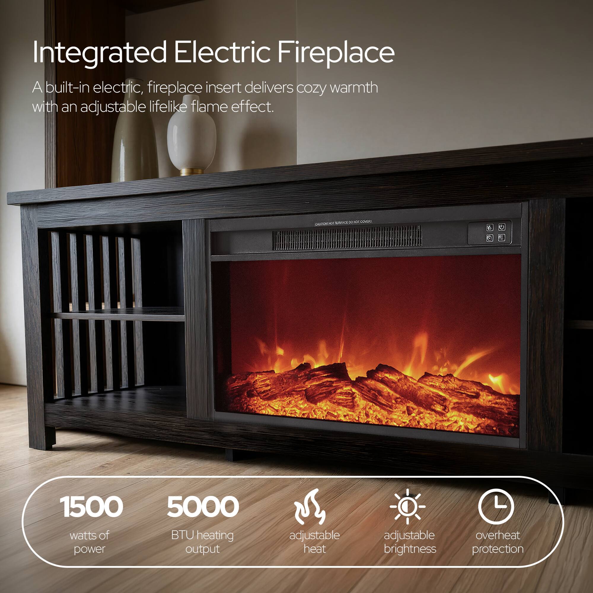 Integrated Electric Fireplace  
A built-in electric, fireplace insert delivers cozy warmth with an adjustable lifelike flame effect.  

1500 watts of power  
5000 BTU heating output  
adjustable heat  
adjustable brightness  
overheat protection