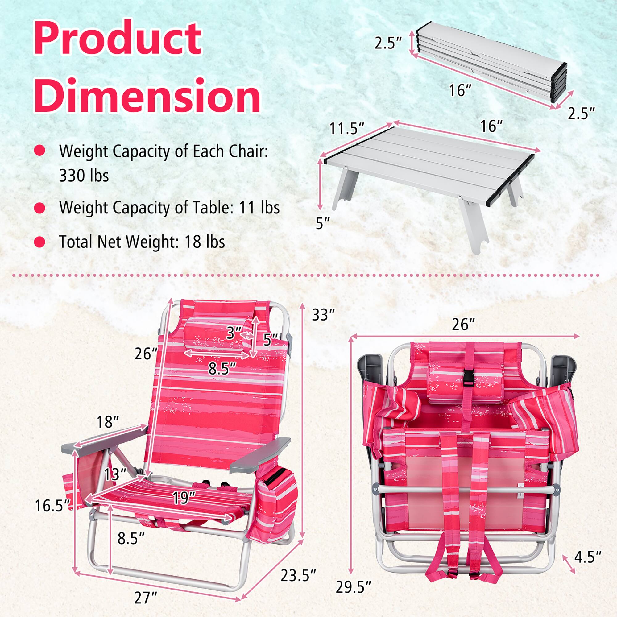 Product Dimension

- Weight Capacity of Each Chair: 330 lbs
- Weight Capacity of Table: 11 lbs
- Total Net Weight: 18 lbs

Table:
- Length: 33"
- Width: 26"
- Height: 5"

Chair:
- Length: 27"
- Width: 23.5"
- Height: 16.5"
- Seat Height: 13"
- Seat Width: 18"
- Back Height: 26"
- Armrest Height: 5"
- Armrest Width: 8.5"
- Seat Depth: 19"
- Back Width: 26"
- Back Height: 33"
- Bag:
  - Length: 29.5"
  - Width: 26"
  - Height: 4.5"