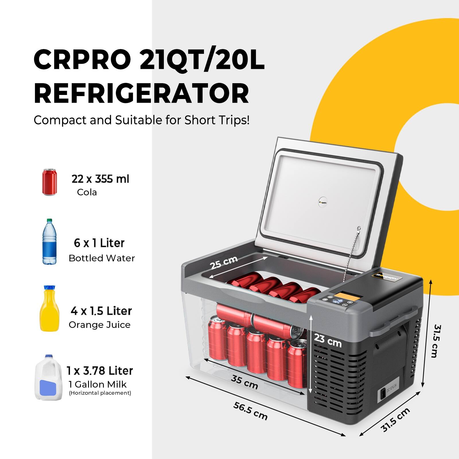 CRPRO 21QT/20L REFRIGERATOR Compact and Suitable for Short Trips! 22 x 355 ml Cola 6 x 1 Liter Bottled Water 4 x 1.5 Liter Orange Juice 1 x 3.78 Liter 1 Gallon Milk (Horizontal placement) 25 cm 35 cm 56.5 cm 23 cm 31.5 cm 31.5 cm