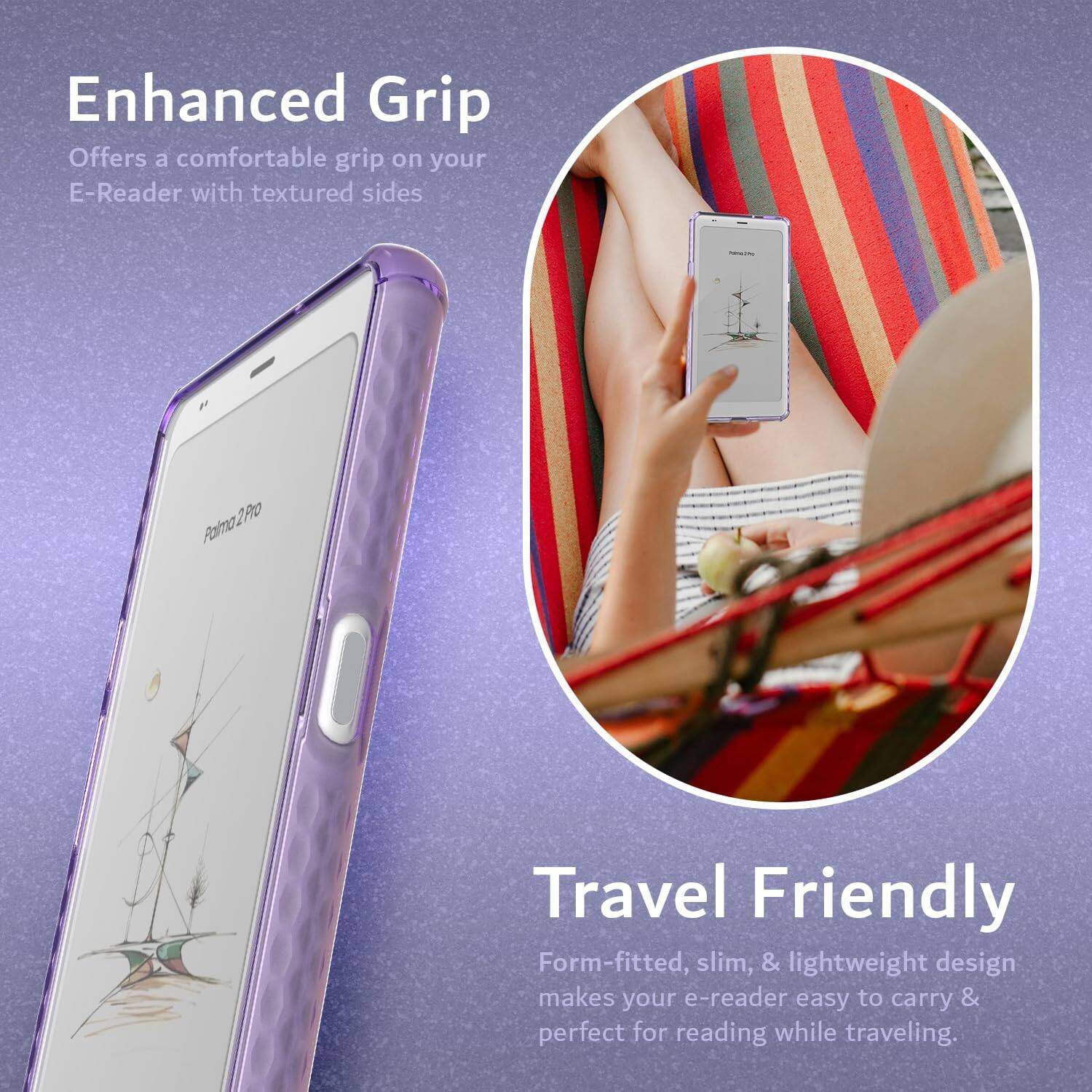 Enhanced Grip  
Offers a comfortable grip on your E-Reader with textured sides  

Travel Friendly  
Form-fitted, slim, & lightweight design makes your e-reader easy to carry & perfect for reading while traveling.