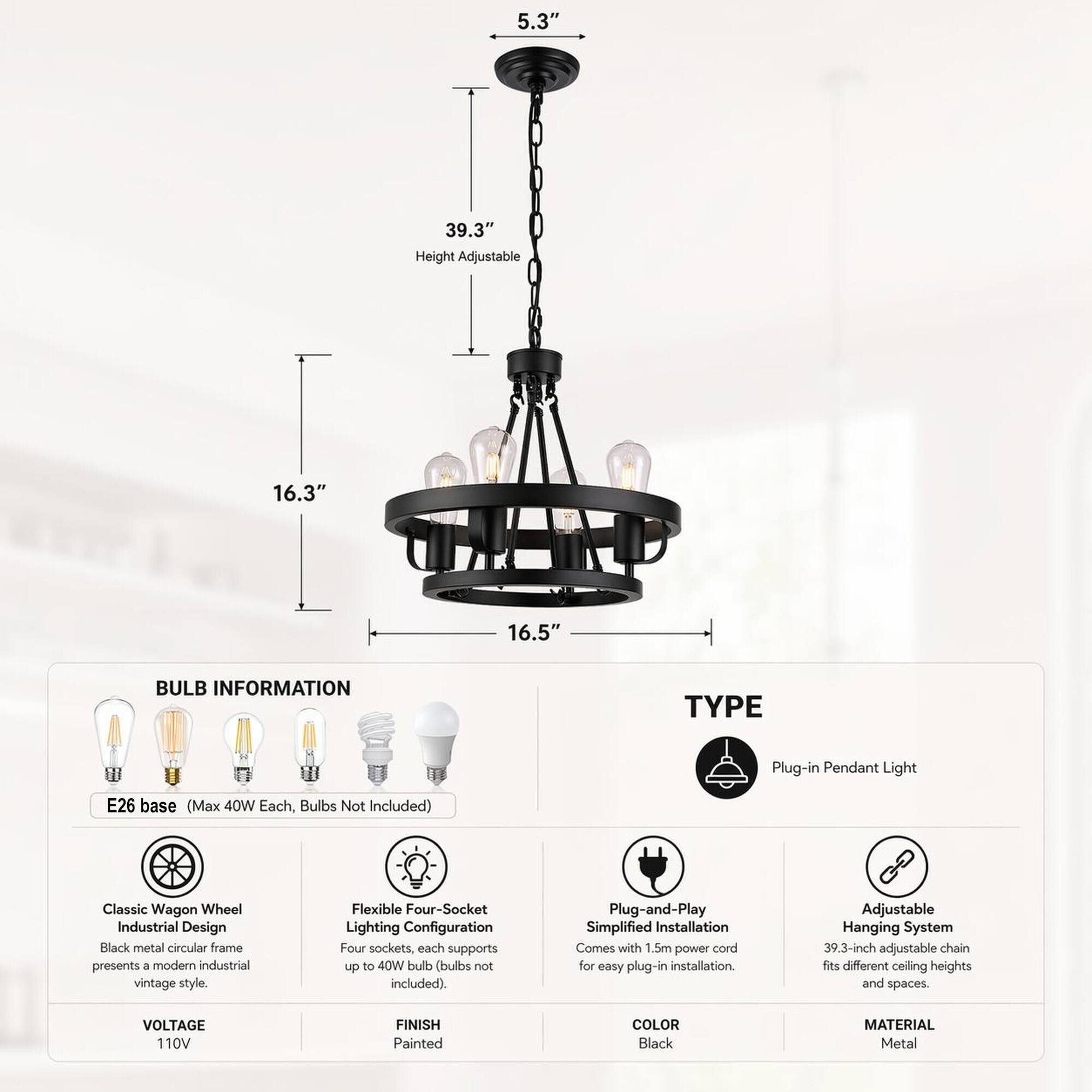 5.3"  
39.3" Height Adjustable  
16.3"  
16.5"  

BULB INFORMATION  
TYPE  
Plug-in Pendant Light  
E26 base (Max 40W Each, Bulbs Not Included)  
Classic Wagon Wheel Industrial Design Black metal circular frame presents a modern industrial vintage style.  
Flexible Four-Socket Lighting Configuration Four sockets, each supports up to 40W bulb (bulbs not included).  
Plug-and-Play Simplified Installation Comes with 1.5m power cord for easy plug-in installation.  
Adjustable Hanging System 39.3-inch adjustable chain fits different ceiling heights and spaces.  

VOLTAGE 110V  
FINISH Painted  
COLOR Black  
MATERIAL Metal
