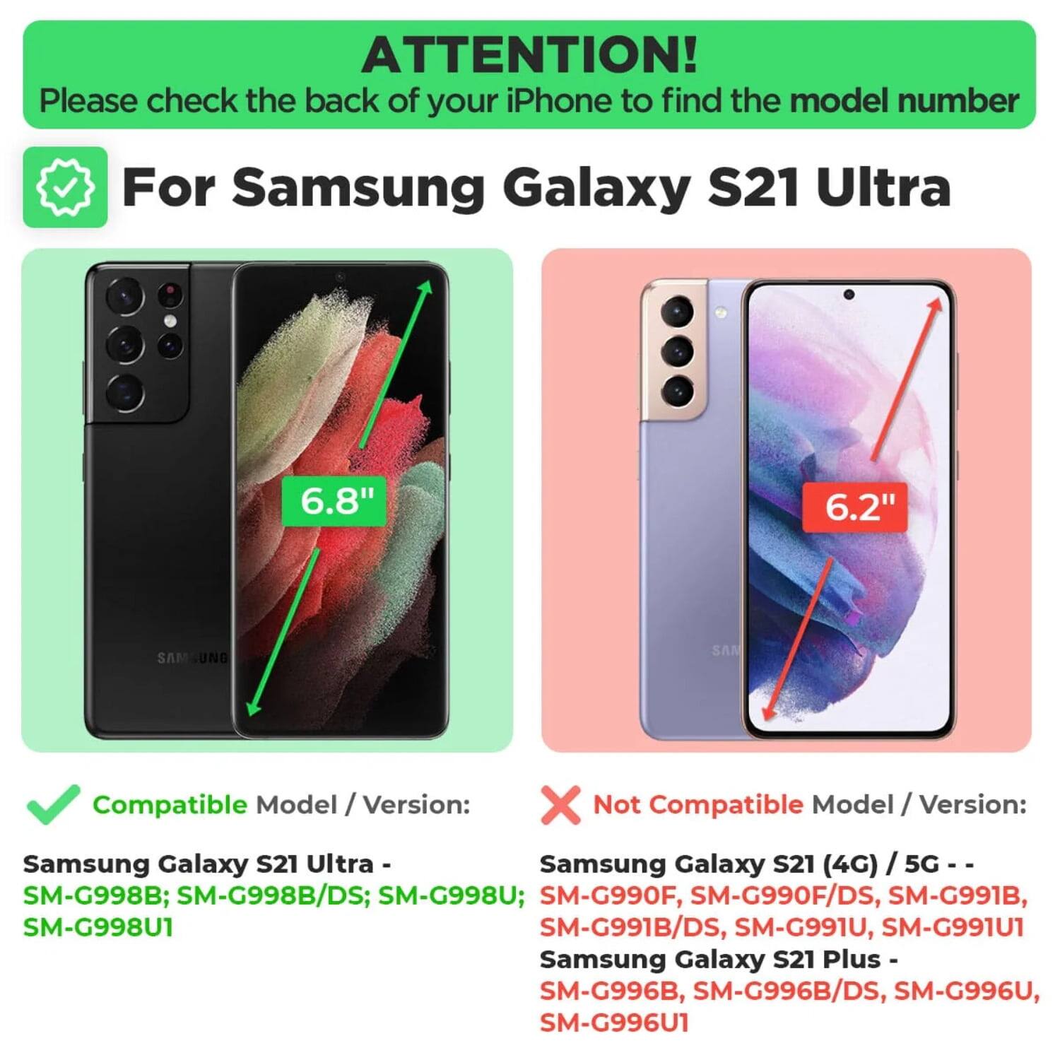 ATTENTION!  
Please check the back of your iPhone to find the model number

For Samsung Galaxy S21 Ultra

Compatible Model / Version:  
Samsung Galaxy S21 Ultra -  
SM-G998B; SM-G998B/DS; SM-G998U; SM-G998U1

Not Compatible Model / Version:  
Samsung Galaxy S21 (4G) / 5G -  
SM-G990F; SM-G990F/DS; SM-G991B; SM-G991B/DS; SM-G991U; SM-G991U1  
Samsung Galaxy S21 Plus -  
SM-G996B; SM-G996B/DS; SM-G996U; SM-G996U1