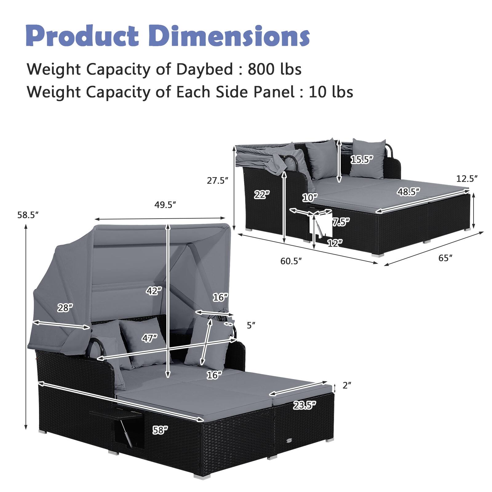 Product Dimensions  
Weight Capacity of Daybed: 800 lbs  
Weight Capacity of Each Side Panel: 10 lbs  

- 58.5"  
- 49.5"  
- 27.5"  
- 22"  
- 10"  
- 7.5"  
- 48.5"  
- 12.5"  
- 60.5"  
- 65"  
- 28"  
- 42"  
- 16"  
- 47"  
- 5"  
- 16"  
- 2"  
- 23.5"  
- 58"