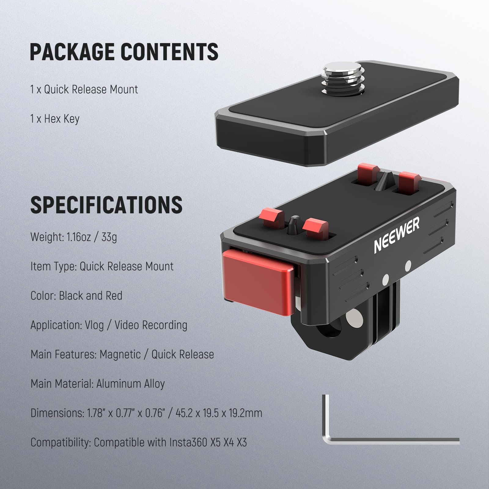 PACKAGE CONTENTS  
1 x Quick Release Mount  
1 x Hex Key  

SPECIFICATIONS  
Weight: 1.16oz / 33g  
Item Type: Quick Release Mount  
Color: Black and Red  
Application: Vlog / Video Recording  
Main Features: Magnetic / Quick Release  
Main Material: Aluminum Alloy  
Dimensions: 1.78" x 0.77" x 0.76" / 45.2 x 19.5 x 19.2mm  
Compatibility: Compatible with Insta360 X5 X4 X3