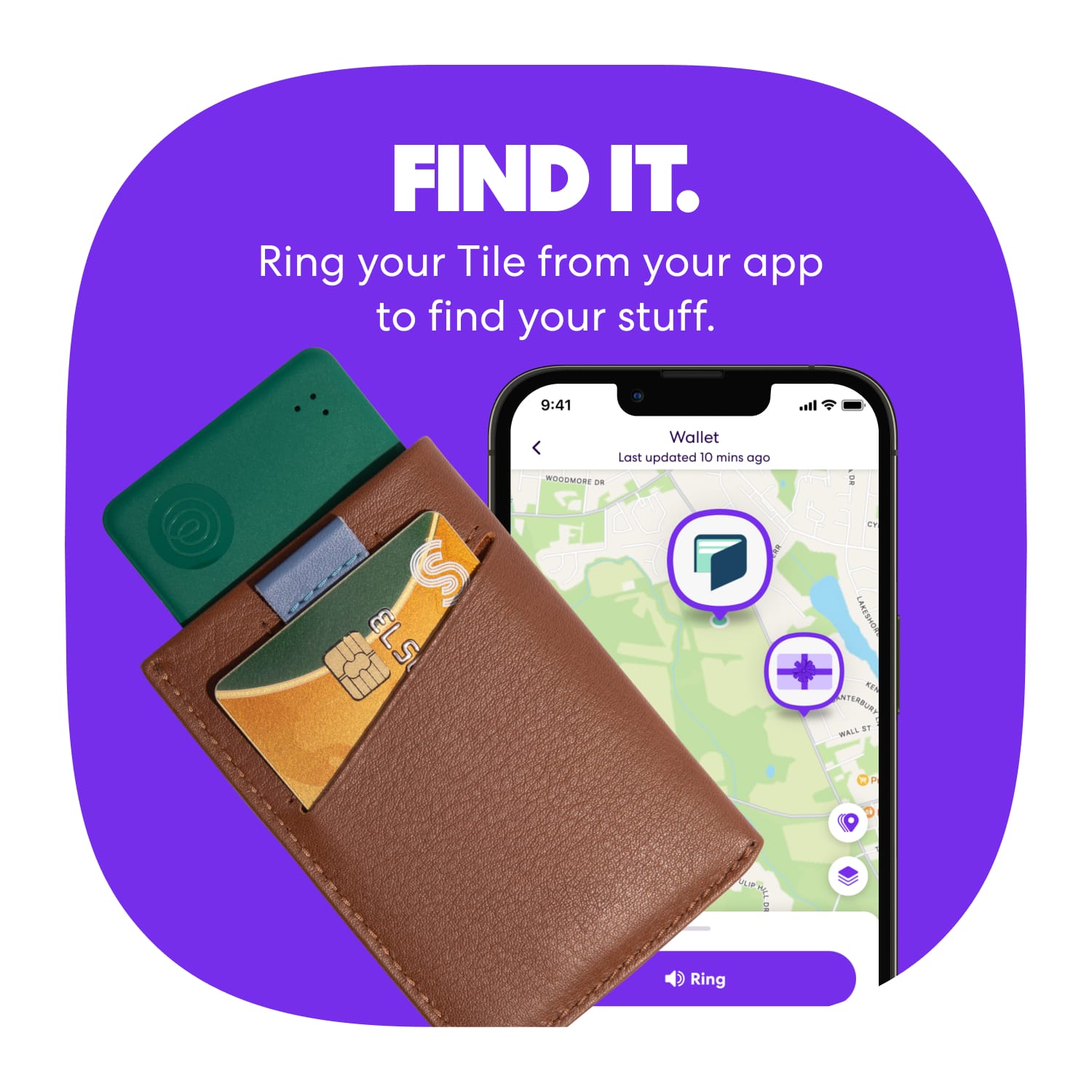 FIND IT.
Ring your Tile from your app to find your stuff.
9:41
Wallet
Last updated 10 mins ago
Ring