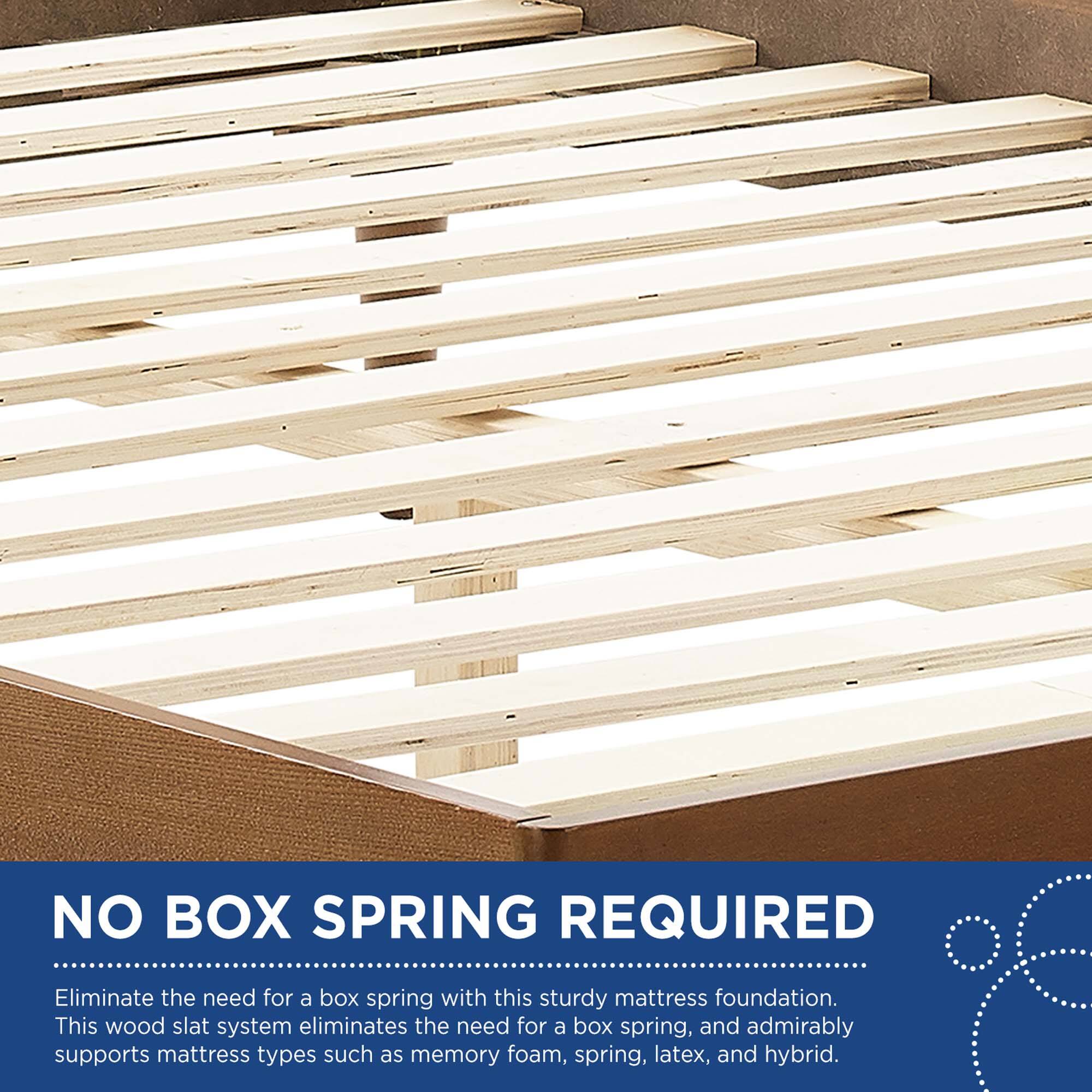 NO BOX SPRING REQUIRED

Eliminate the need for a box spring with this sturdy mattress foundation. This wood slat system eliminates the need for a box spring, and admirably supports mattress types such as memory foam, spring, latex, and hybrid.