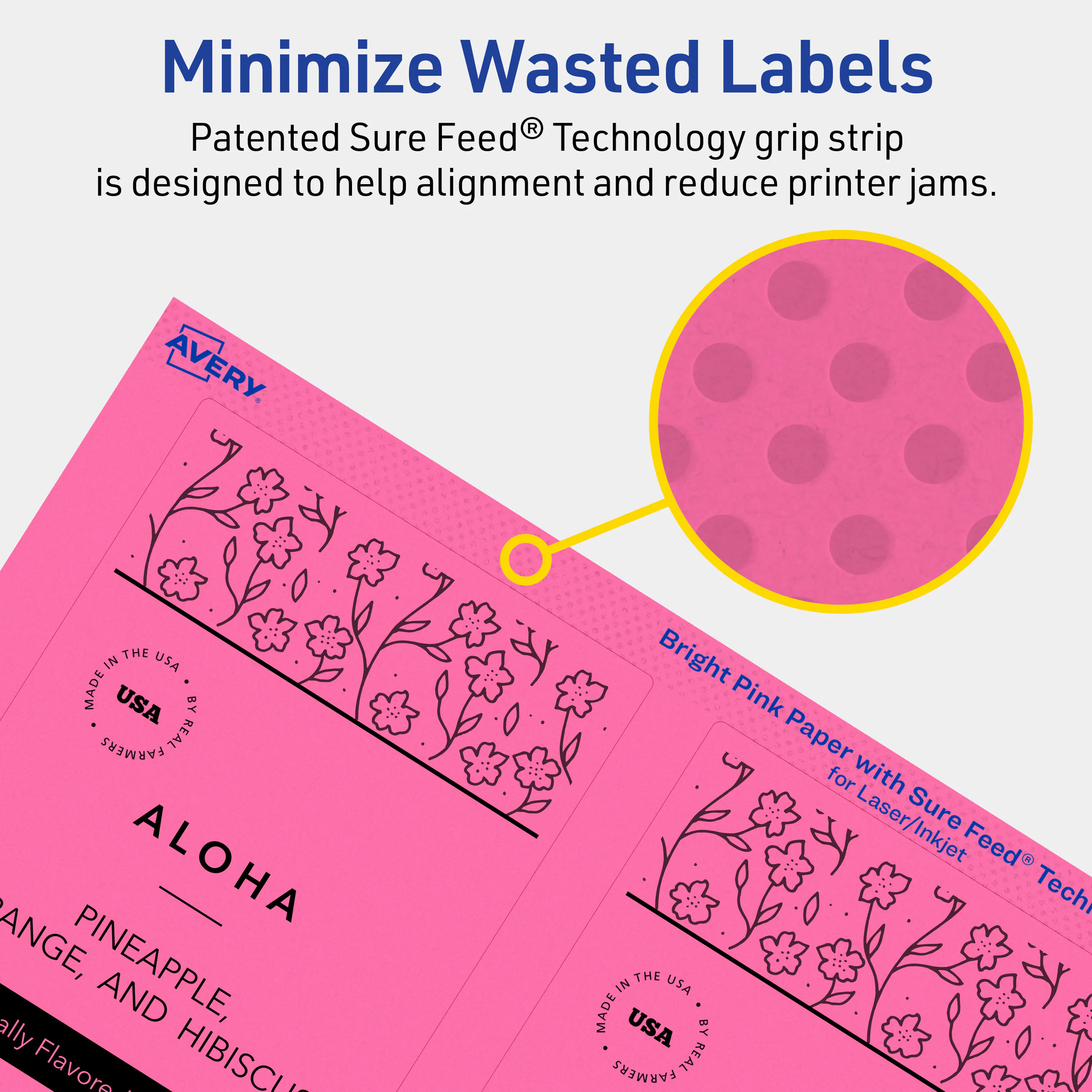 Minimize Wasted Labels

Patented Sure Feed® Technology grip strip is designed to help alignment and reduce printer jams.

AVERY

THE IN USA MADE USA BY REAL FARMERS

ALOHA

PINEAPPLE, ORANGE, AND HIBISCUS

Bright Pink Paper for Laser/Inkjet

THE IN USA MADE USA BY REAL FARMERS