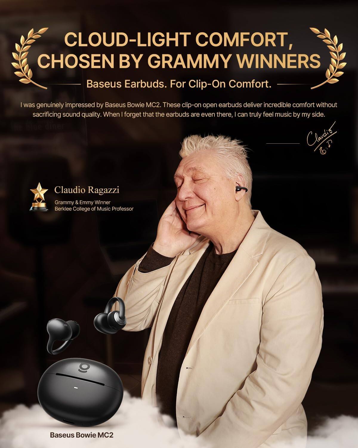 CLOUD-LIGHT COMFORT, CHOSEN BY GRAMMY WINNERS  
Baseus Earbuds. For Clip-On Comfort.  

I was genuinely impressed by Baseus Bowie MC2. These clip-on open earbuds deliver incredible comfort without sacrificing sound quality. When I forget that the earbuds are even there, I can truly feel music by my side.  

Claudio Ragazzi  
Grammy & Emmy Winner  
Berklee College of Music Professor  

Baseus Bowie MC2