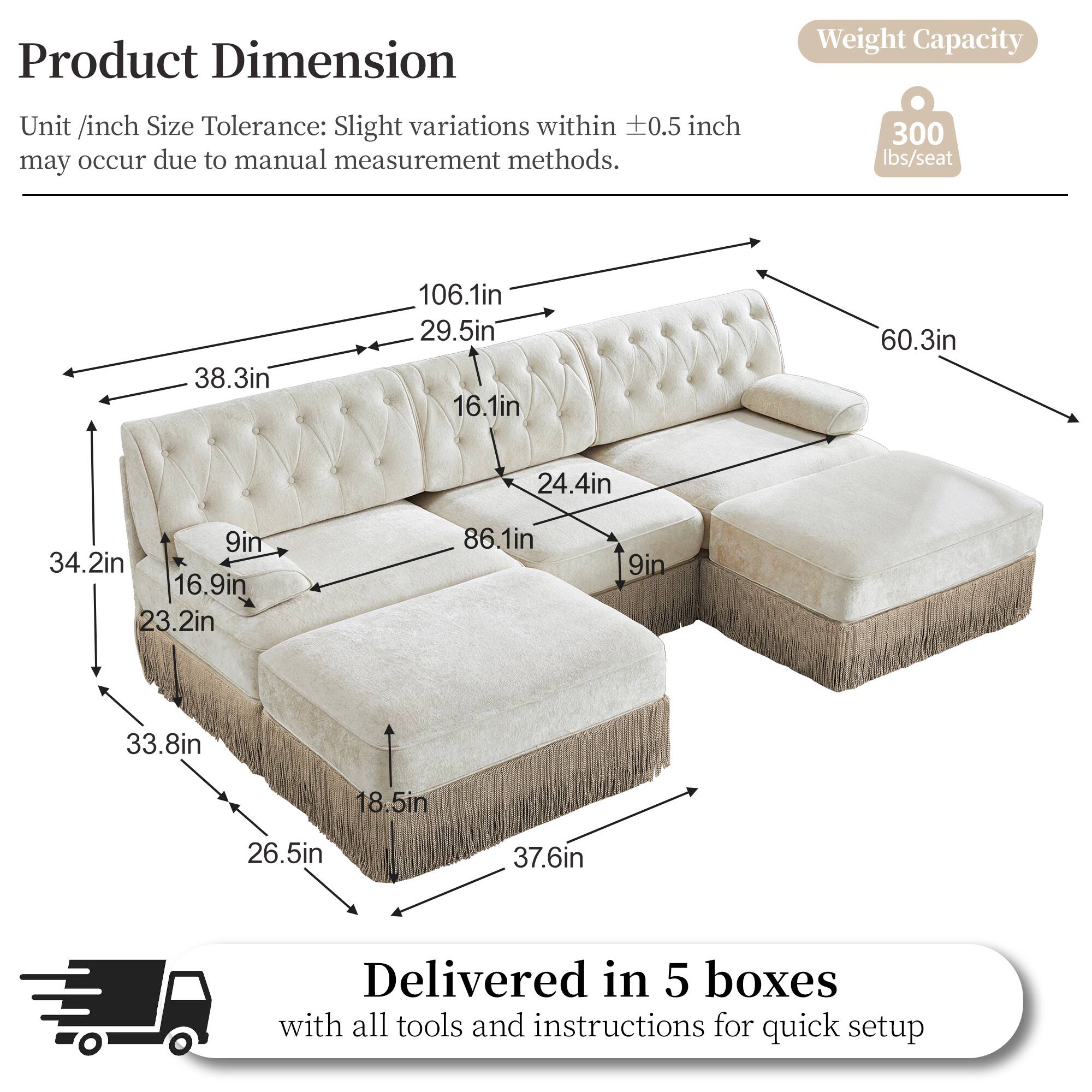Product Dimension  
Weight Capacity  
Unit /inch Size Tolerance: Slight variations within 0.5 inch may occur due to manual measurement methods.  
300 lbs/seat  
38.3in  
106.1in  
29.5in  
16.1in  
60.3in  
24.4in  
9in  
34.2in  
16.9in  
23.2in  
86.1in  
9in  
33.8in  
18.5in  
26.5in  
37.6in  
Delivered in 5 boxes with all tools and instructions for quick setup
