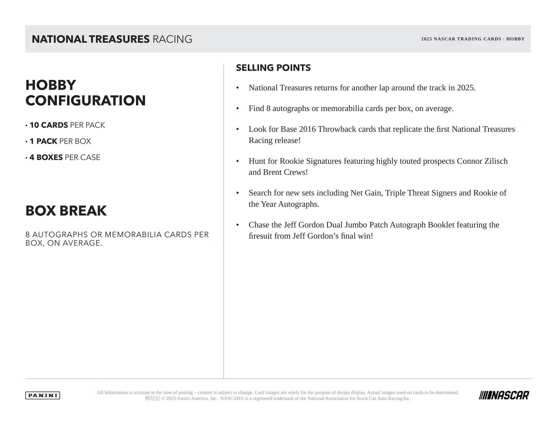 **NATIONAL TREASURES RACING**

**HOBBY CONFIGURATION**
- 10 CARDS PER PACK
- 1 PACK PER BOX
- 4 BOXES PER CASE

**BOX BREAK**
8 AUTOGRAPHS OR MEMORABILIA CARDS PER BOX, ON AVERAGE.

**SELLING POINTS**
- National Treasures returns for another lap around the track in 2025.
- Find 8 autographs or memorabilia cards per box, on average.
- Look for Base 2016 Throwback cards that replicate the first National Treasures Racing release!
- Hunt for Rookie Signatures featuring highly touted prospects Connor Zilisch and Brent Crews!
- Search for new sets including Net Gain, Triple Threat Signers and Rookie of the Year Autographs.
- Chase the Jeff Gordon Dual Jumbo Patch Autograph Booklet featuring the firesuit from Jeff Gordon's final win!

All information is accurate at the time of posting. Content is subject to change. Card images are solely for the purpose of design display. Actual images used on cards to be determined.

© 2025 Panini America, Inc. NASCAR® is a registered trademark of the National Association for Stock Car Auto Racing, Inc.

