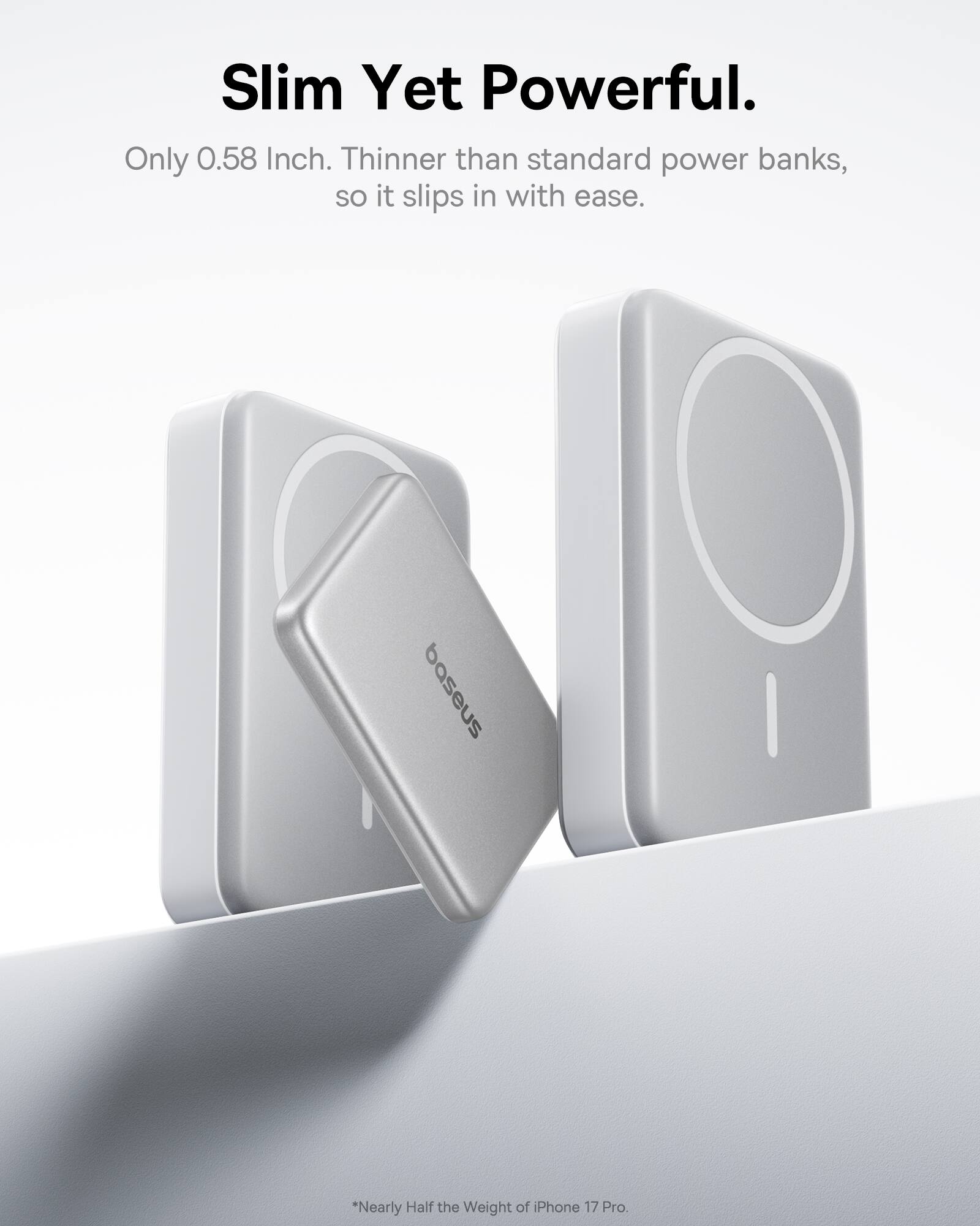 Slim Yet Powerful.  
Only 0.58 Inch. Thinner than standard power banks, so it slips in with ease.  
baseus  
*Nearly Half the Weight of iPhone 17 Pro.