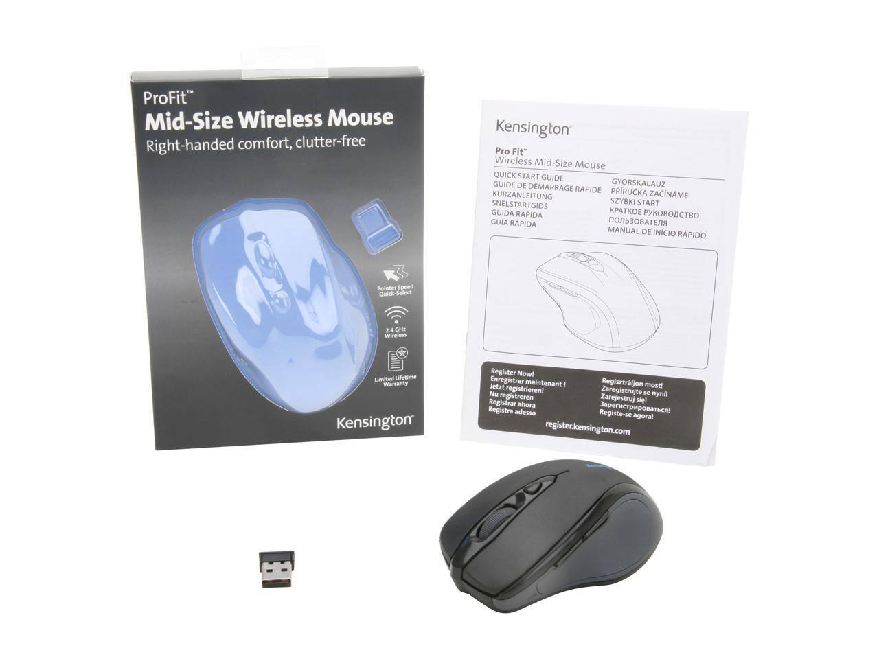 ProFit Mid-Size Wireless Mouse  
Right-handed comfort, clutter-free  

Kensington Pro Fit Wireless Mid-Size Mouse  

QUICK START GUIDE  
GUIDE DE DEMARRAGE  
GYORSKALAUZ  
PRIRUCKA ZACINAME  
KURZANLEITUNG  
SNEELSTARTGIDS  
SZYBKI START  
GUIDA RAPIDA  
GUIA RAPIDA  
MANUAL DE INICIO RAPIDO  

Pointer Speed Quick-Select  
Wireless  
Limited Lifetime Warranty  

Register Now!  
Enregistrer maintenant!  
Regisztráljon most!  
Jetzt registrieren!  
Nu Zaregistrujte - mi!  
Registreren  
Zarejestruj się!  
Registra adesso  
Registe-se agora!  
register.kensington.com
