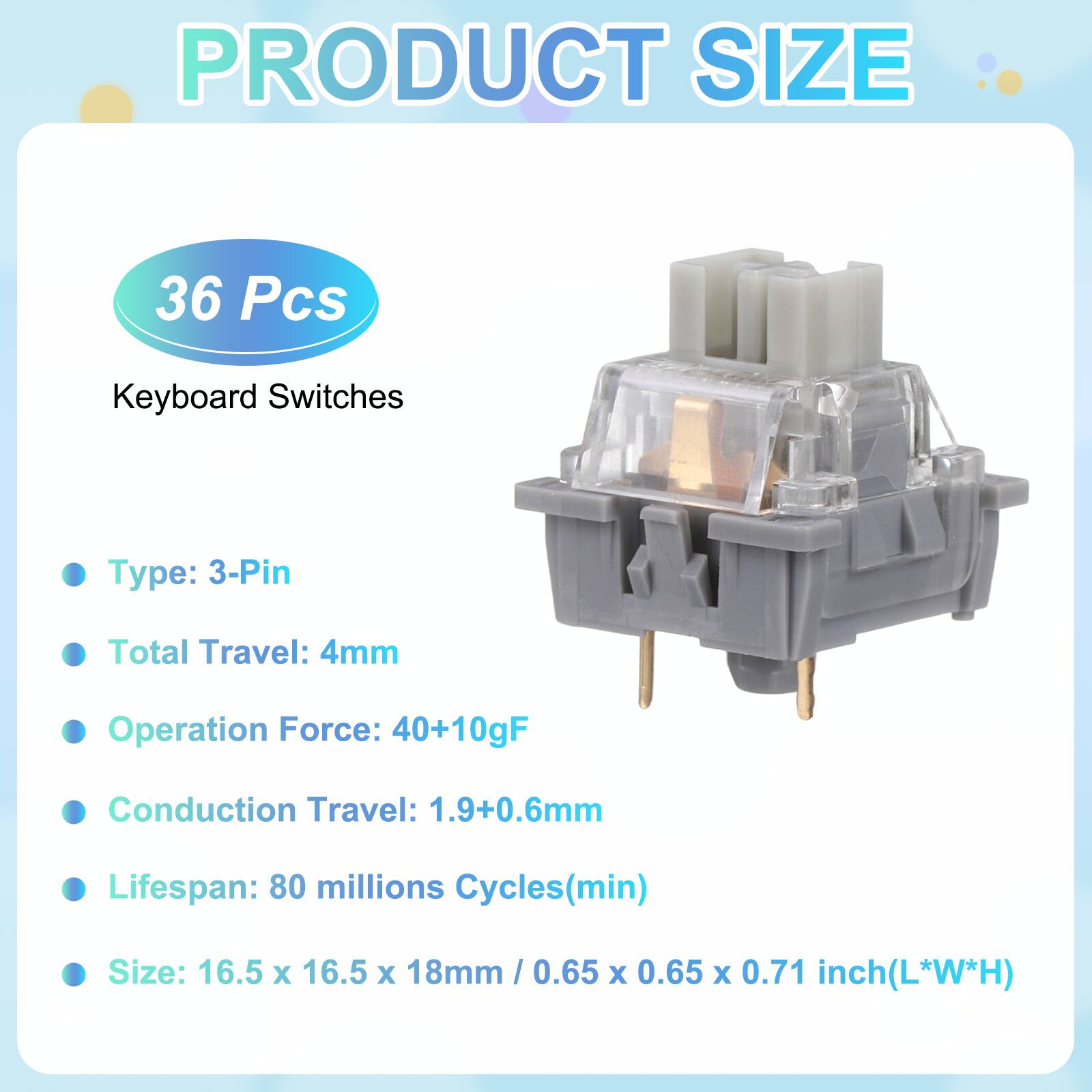 PRODUCT SIZE

36 Pcs Keyboard Switches

- Type: 3-Pin
- Total Travel: 4mm
- Operation Force: 40+10gF
- Conduction Travel: 1.9+0.6mm
- Lifespan: 80 millions Cycles(min)
- Size: 16.5 x 16.5 x 18mm / 0.65 x 0.65 x 0.71 inch(L*W*H)