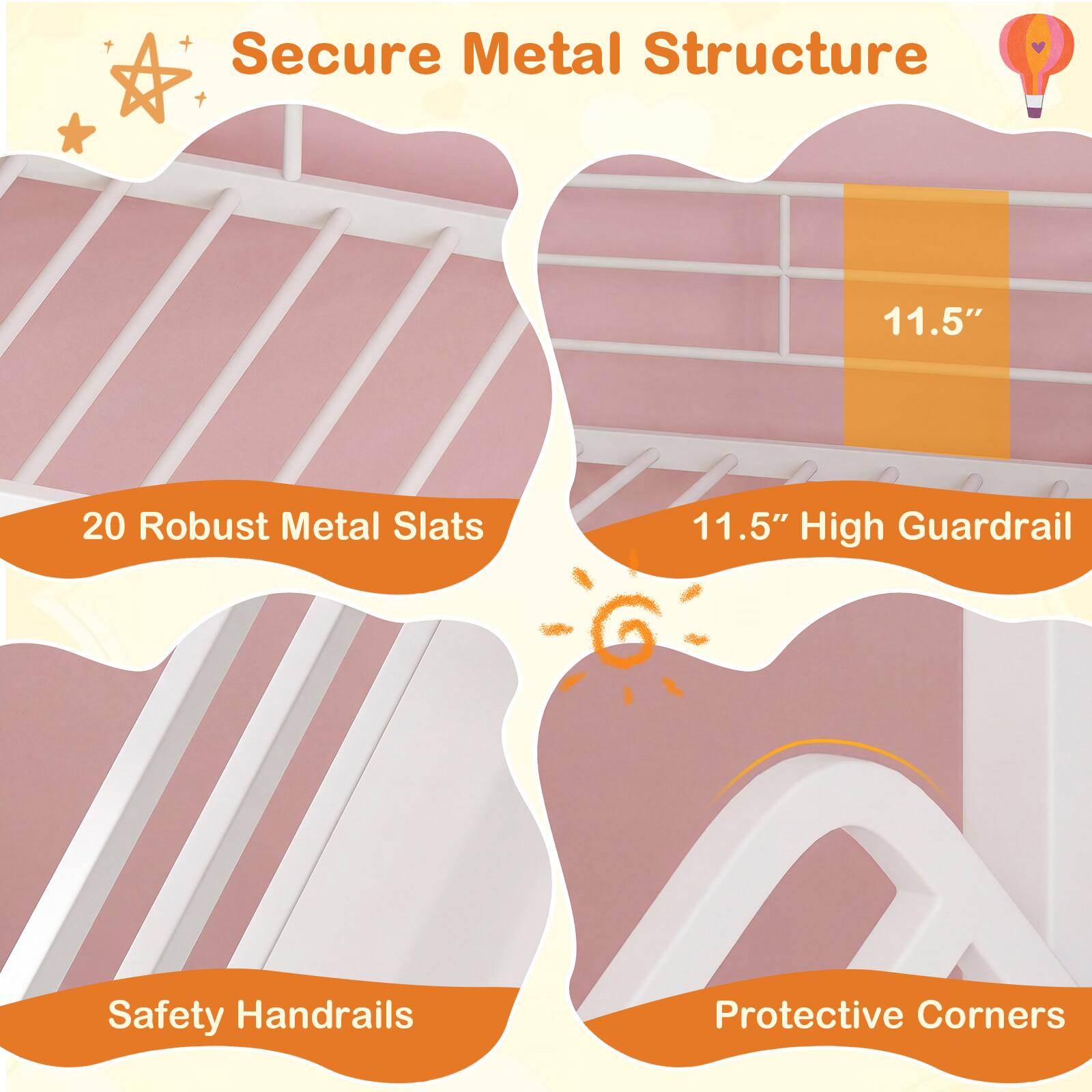 Secure Metal Structure  
20 Robust Metal Slats  
11.5" High Guardrail  
Safety Handrails  
Protective Corners