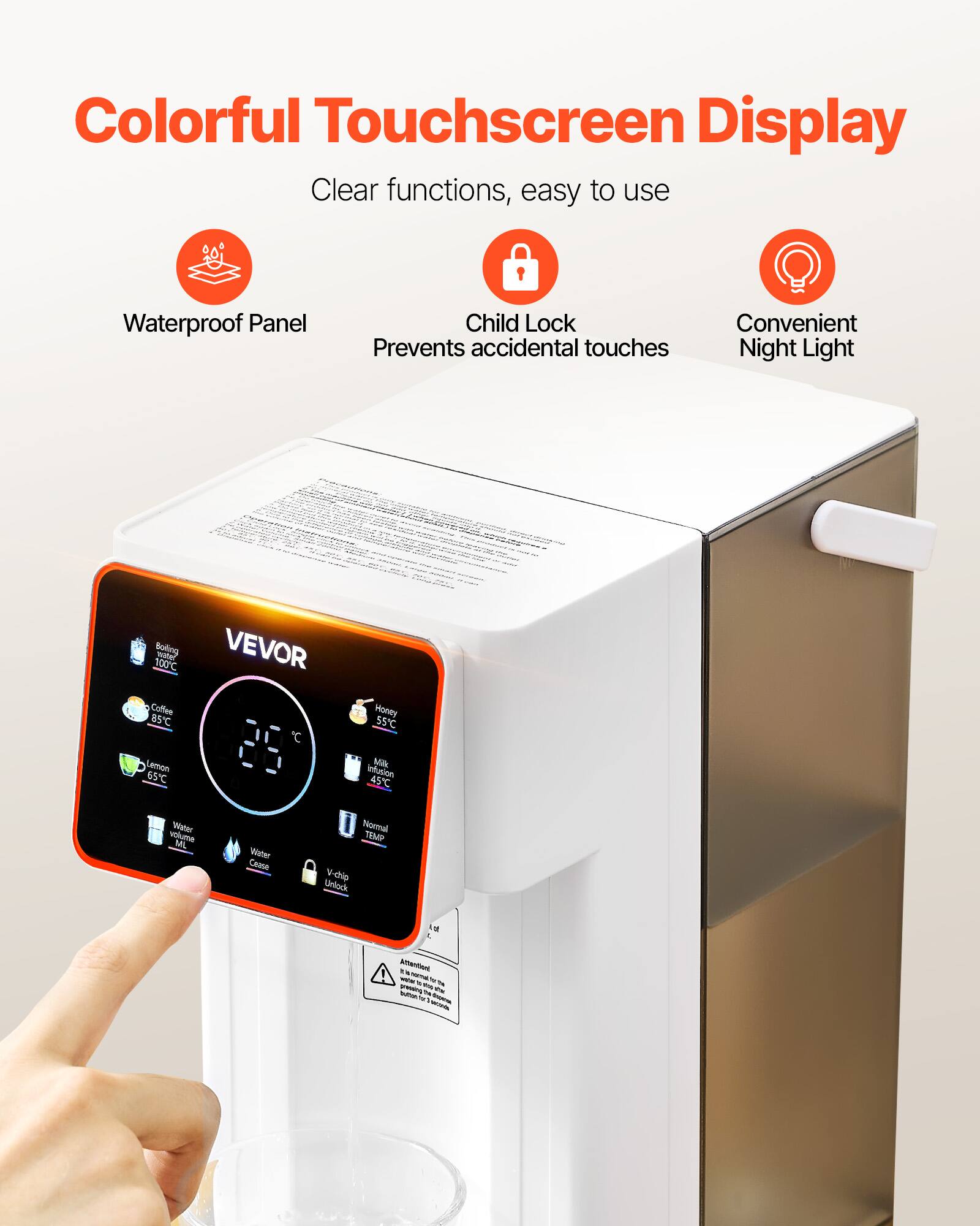 Colorful Touchscreen Display  
Clear functions, easy to use  
Waterproof Panel  
Child Lock Prevents accidental touches  
Convenient Night Light  

100°C Boiling water  
VEVOR Coffee 85°C  
Honey 55°C  
Lemon 65°C  
Milk infusion 45°C  
Water volume ML  
Water Cease  
Normal TEMP  
Vichip Unlock