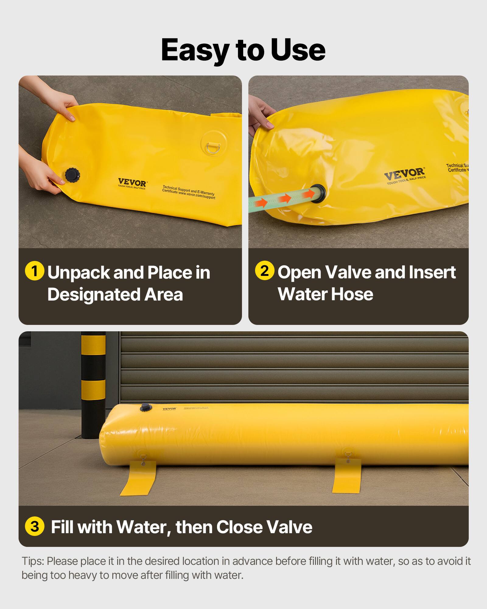 Easy to Use VEVOR

1. Unpack and Place in Designated Area
2. Open Valve and Insert Water Hose
3. Fill with Water, then Close Valve

Tips: Please place it in the desired location in advance before filling it with water, so as to avoid it being too heavy to move after filling with water.