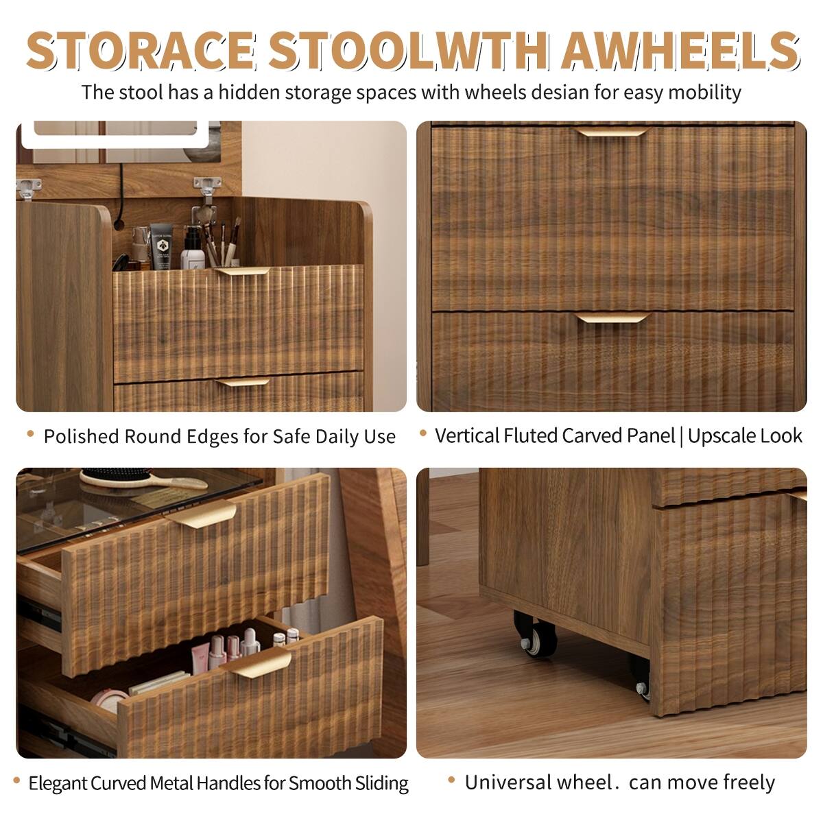 STORAGE STOOL WITH WHEELS

The stool has a hidden storage space with wheels designed for easy mobility.

- Polished Round Edges for Safe Daily Use
- Vertical Fluted Carved Panel | Upscale Look
- Elegant Curved Metal Handles for Smooth Sliding
- Universal wheel. can move freely