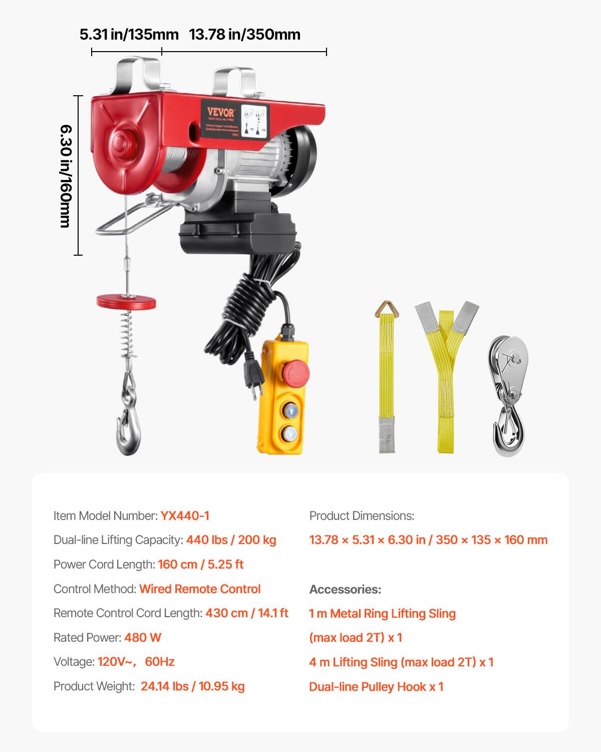 5.31 in/135mm 13.78 in/350mm 6.30 in/160mm

VEVOR

Item Model Number: YX440-1

Product Dimensions: 13.78 x 5.31 x 6.30 in / 350 x 135 x 160 mm

Dual-line Lifting Capacity: 440 lbs / 200 kg

Power Cord Length: 160 cm / 5.25 ft

Control Method: Wired Remote Control

Remote Control Cord Length: 430 cm / 14.1 ft

Rated Power: 480 W

Voltage: 120V~ 60Hz

Product Weight: 24.14 lbs / 10.95 kg

Accessories:
- 1 m Metal Ring Lifting Sling (max load 2T) x 1
- 4 m Lifting Sling (max load 2T) x 1
- Dual-line Pulley Hook x 1