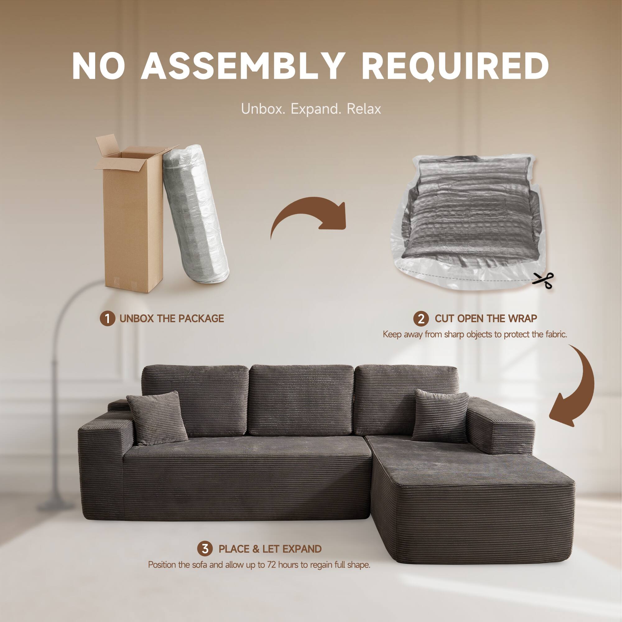 NO ASSEMBLY REQUIRED  
Unbox. Expand. Relax  

1. UNBOX THE PACKAGE  
2. CUT OPEN THE WRAP  
   Keep away from sharp objects to protect the fabric.  
3. PLACE & LET EXPAND  
   Position the sofa and allow up to 72 hours to regain full shape.