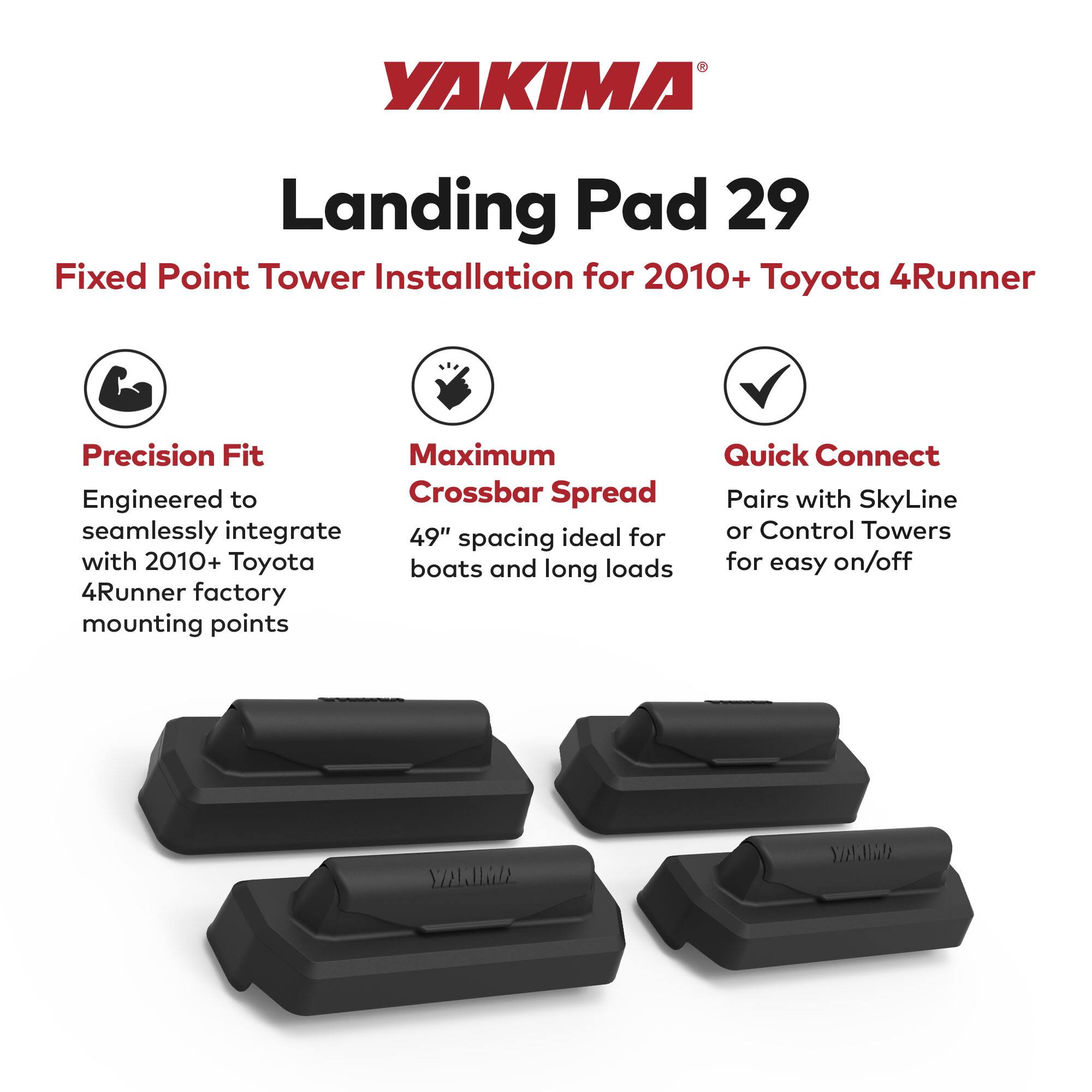 YAKIMA Landing Pad 29  
Fixed Point Tower Installation for 2010+ Toyota 4Runner  

Precision Fit  
Engineered to seamlessly integrate with 2010+ Toyota 4Runner factory mounting points  

Maximum Crossbar Spread  
49" spacing ideal for boats and long loads  

Quick Connect  
Pairs with SkyLine or Control Towers for easy on/off
