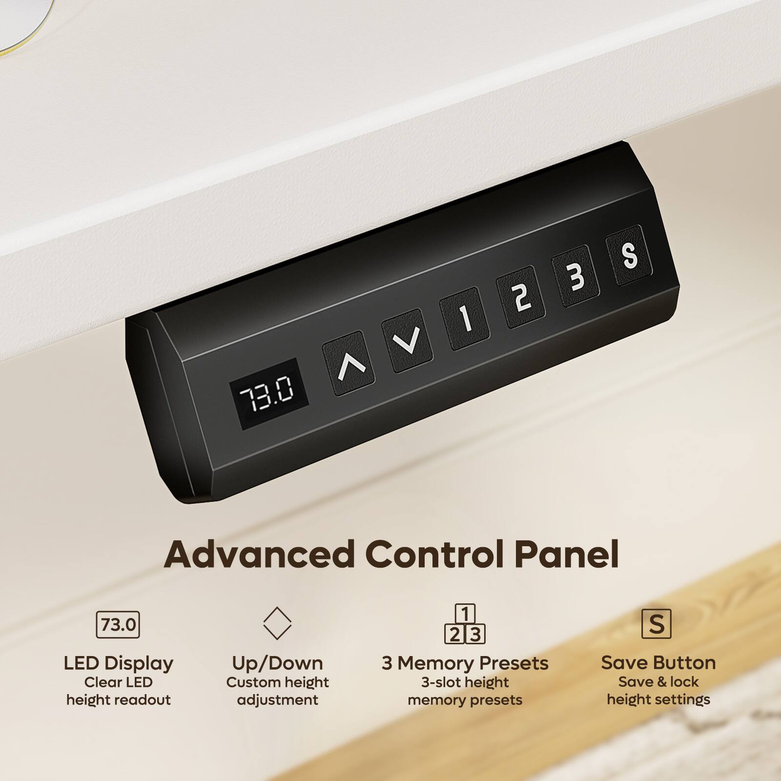 73.0

V
1
2
3
S

Advanced Control Panel

73.0 LED Display Clear LED height readout
Up/Down Custom height adjustment
1 2 3 3 Memory Presets 3-slot height memory presets
S Save Button Save & lock height settings