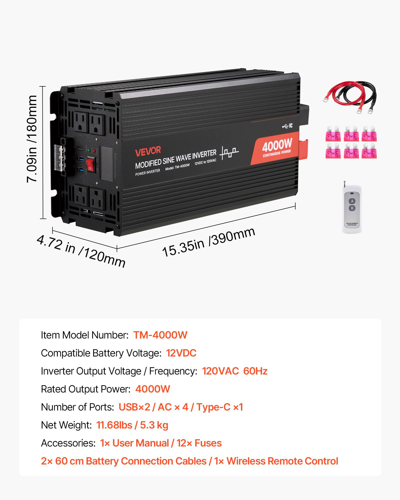 80mm /1 VEVOR 4000W POWER SINE WAVE INVERTER CONTINUOUS 12VDC 100VAC 7.09in MODIFIED Model: TM-4000W POWER INVERTER 4.72 in 15.35in /390mm /120mm

Item Model Number: TM-4000W
Compatible Battery Voltage: 12VDC
Inverter Output Voltage / Frequency: 120VAC 60Hz
Rated Output Power: 4000W
Number of Ports: USBx2 / AC x 4 / Type-C x1
Net Weight: 11.68lbs / 5.3 kg
Accessories: 1x User Manual / 12x Fuses / 2x 60 cm Battery Connection Cables / 1x Wireless Remote Control