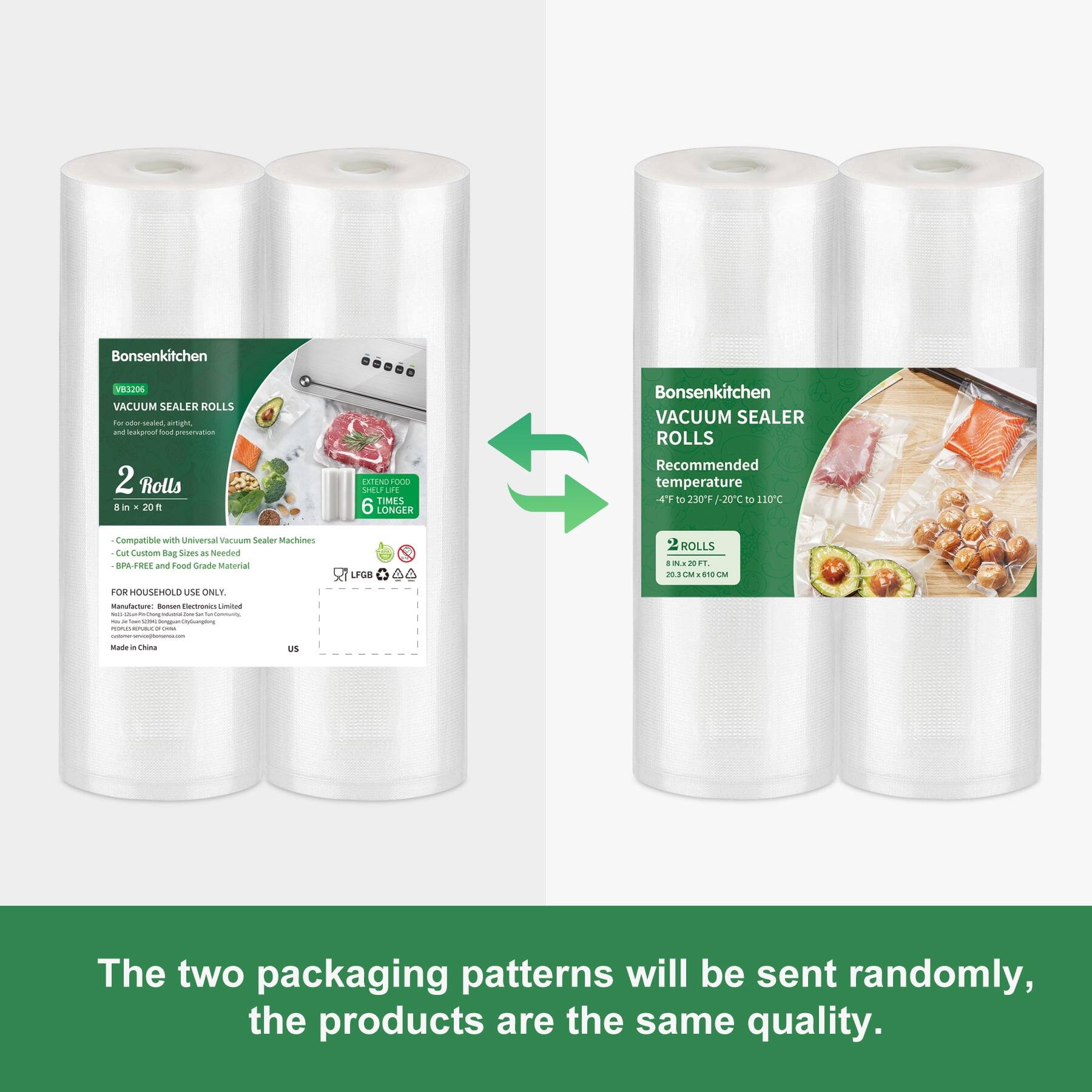 Bonsenkitchen  
VB3206 VACUUM SEALER ROLLS for odor sealed airtight, and leakproof food preservation 2 Rolls, 20ft  
EXTEND FOOD SHELF LIFE TIMES 6 LONGER  
Bonsenkitchen VACUUM SEALER ROLLS Recommended temperature 4F to 230F -20C to 110C  
Compatible - Universal Vacuum Sealer Machines Cut Custom Bag Sizes as Needed BPA-FREE and Food Grade Material  
LFGB  
ROLLS 8 IN x 20 FT. 20.3 CM x 610 CM  
FOR HOUSEHOLD USE ONLY. Manufacture: Bonsen Electronics Limited - See DonguanDly Guangdong Minuservations UNAL - Made in China  
US  
The two packaging patterns will be sent randomly, the products are the same quality.