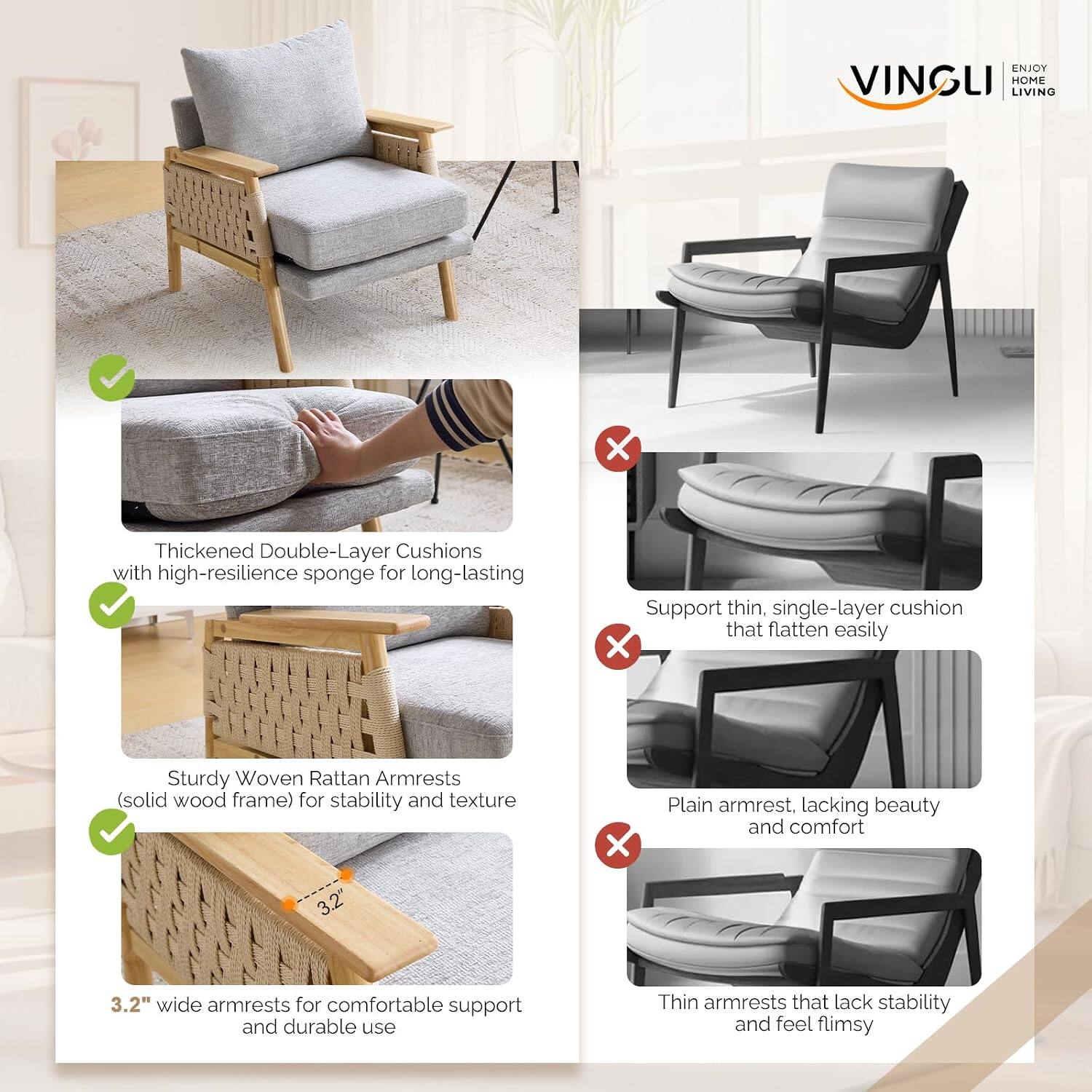 ENJOY VINGLI HOME LIVING

Thickened Double-Layer Cushions with high-resilience sponge for long-lasting support

Sturdy Woven Rattan Armrests (solid wood frame) for stability and texture

3.2" wide armrests for comfortable support and durable use

Support thin, single-layer cushion that flatten easily

Plain armrest, lacking beauty and comfort

Thin armrests that lack stability and feel flimsy