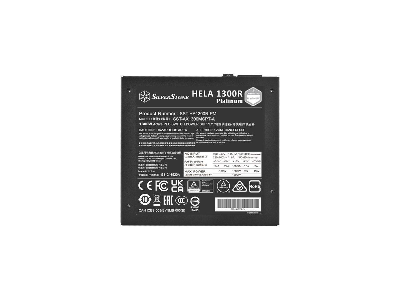 SILVERSTONE HELA 1300R PLATINUM  
Platinum Product Number: SST-HA1300R-PM  
MODEL: SST-AX1300MCPT-A  
1300W Active PFC SWITCH POWER SUPPLY  

CAUTION! HAZARDOUS AREA  
ATTENTION! ZONE DANGEREUSE  

AC INPUT:  
100-240V~ 15-8A 50-60Hz  
220-240V~ 10-6A 50-60Hz  

DC OUTPUT:  
+3.3V 24A  
+5V 24A  
+12V 108.3A  
+5VSB 0.5A  

MAX POWER: 1300W  

Made in China  
G11246520A  

CE FC UK EAC  
RoHS  
CAN IECES-003(B)/NMB-003(B)  
R90  

10 YEARS WARRANTY